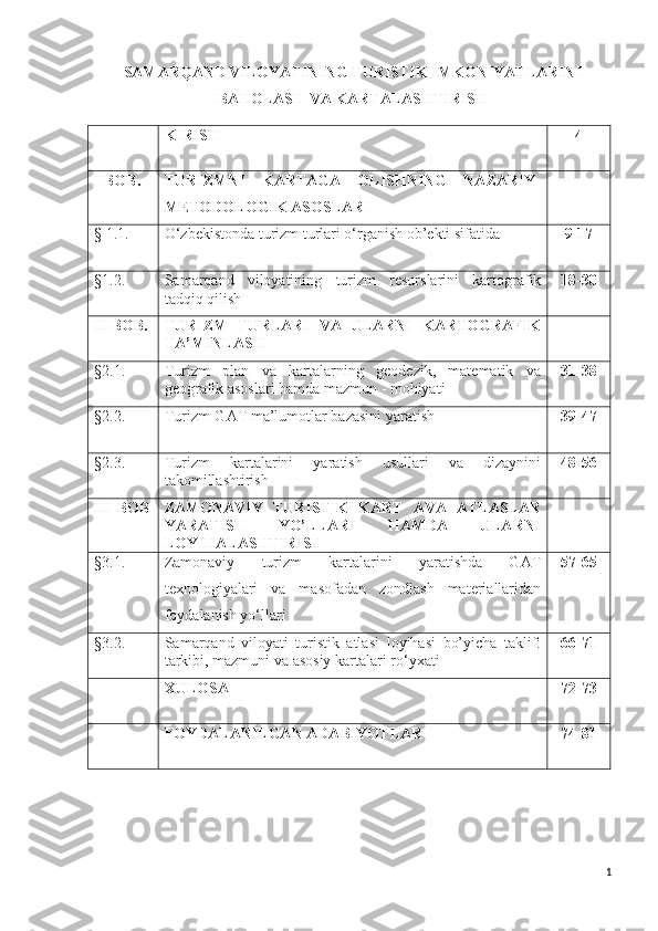 SAMARQAND VILOYATINING TURISTIK IMKONIYATLARINI
BAHOLASH VA KARTALASHTIRISH
KIRISH 4
I BOB.   TURIZMNI   KARTAGA   OLISHNING   NAZARIY-
METODOLOGIK ASOSLARI
§ 1.1.   O‘zbekistonda turizm turlari o‘rganish ob’ekti sifatida 9-17
§1.2.   Samarqand   viloyatining   turi zm   resurslar ini   kartografik
tadqiq qilish 18-30
II-BOB . TURIZM   TURLARI   VA   ULARNI   KARTOGRAFIK
TA’MINLASH
§ 2 .1. Turizm   plan   va   kartalarning   geodezik,   matematik   va
geografik asoslari hamda mazmun - mohiyati 31-38
§ 2 .2. Turizm-GAT ma’lumotlar bazasini yaratish 39-47
§ 2 .3. Turizm   kartalarini   yaratish   usullari   va   dizaynini
takomillashtirish 48-56
III-BOB ZAMONAVIY   TURISTIK   KART   AVA   ATLASLAR
YARATISH   YO’LLARI   HAMDA   ULARNI
LOYIHALASHTIRISH
§3.1. Zamonaviy   turizm   kartalarini   yaratishda   GAT
texnologiyalari   va   masofadan   zondlash   materiallaridan
foydalanish yo‘llari 57-65
§3.2 . Samarqand   viloyati   turistik   atlasi   loyihasi   bo’yicha   taklif:
tarkibi, mazmuni va asosiy kartalar i  ro‘yxati 66-71
XULOSA 72-73
FOYDALANILGAN ADABIYOTLAR 74-81
1 