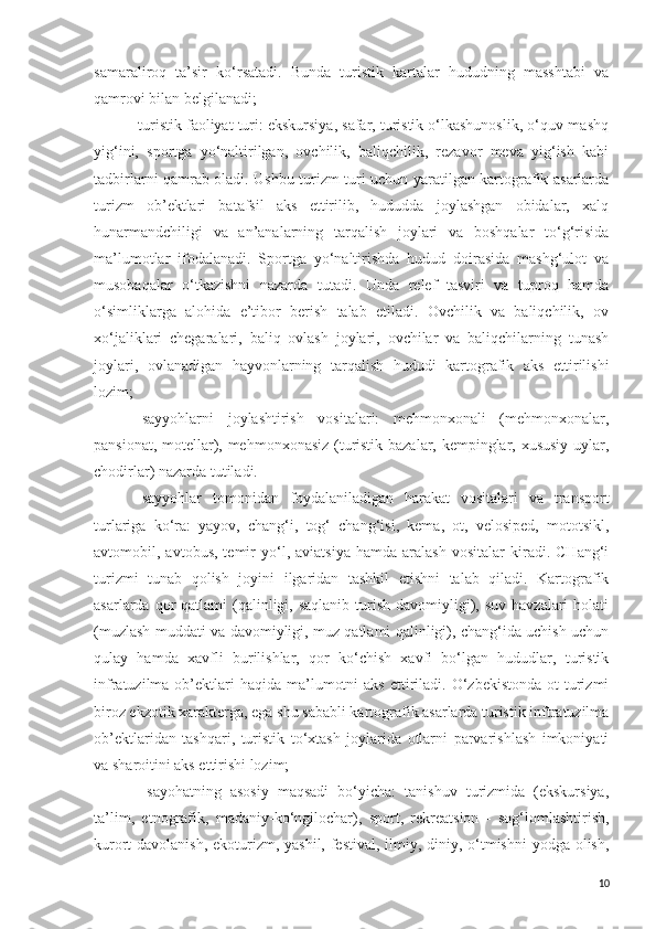 samaraliroq   ta’sir   ko‘rsatadi.   Bunda   turistik   kartalar   hududning   masshtabi   va
qamrovi bilan belgilanadi;
-turistik faoliyat turi: ekskursiya, safar, turistik o‘lkashunoslik, o‘quv-mashq
yig‘ini,   sportga   yo‘naltirilgan,   ovchilik,   baliqchilik,   rezavor   meva   yig‘ish   kabi
tadbirlarni qamrab oladi. Ushbu turizm turi uchun yaratilgan kartografik asarlarda
turizm   ob’ektlari   batafsil   aks   ettirilib,   hududda   joylashgan   obidalar,   xalq
hunarmandchiligi   va   an’analarning   tarqalish   joylari   va   boshqalar   to‘g‘risida
ma’lumotlar   ifodalanadi.   Sportga   yo‘naltirishda   hudud   doirasida   mashg‘ulot   va
musobaqalar   o‘tkazishni   nazarda   tutadi.   Unda   relef   tasviri   va   tuproq   hamda
o‘simliklarga   alohida   e’tibor   berish   talab   etiladi.   Ovchilik   va   baliqchilik,   ov
xo‘jaliklari   chegaralari,   baliq   ovlash   joylari,   ovchilar   va   baliqchilarning   tunash
joylari,   ovlanadigan   hayvonlarning   tarqalish   hududi   kartografik   aks   ettirilishi
lozim;
-   sayyohlarni   joylashtirish   vositalari:   mehmonxonali   (mehmonxonalar,
pansionat, motellar), mehmonxonasiz (turistik bazalar, kempinglar, xususiy uylar,
chodirlar) nazarda tutiladi.
-   sayyohlar   tomonidan   foydalaniladigan   harakat   vositalari   va   transport
turlariga   ko‘ra:   yayov,   chang‘i,   tog‘   chang‘isi,   kema,   ot,   velosiped,   mototsikl,
avtomobil,  avtobus,   temir   yo‘l,  aviatsiya   hamda   aralash   vositalar   kiradi.   CHang‘i
turizmi   tunab   qolish   joyini   ilgaridan   tashkil   etishni   talab   qiladi.   Kartografik
asarlarda  qor   qatlami  (qalinligi,  saqlanib  turish  davomiyligi), suv  havzalari   holati
(muzlash muddati va davomiyligi, muz qatlami qalinligi), chang‘ida uchish uchun
qulay   hamda   xavfli   burilishlar,   qor   ko‘chish   xavfi   bo‘lgan   hududlar,   turistik
infratuzilma  ob’ektlari  haqida  ma’lumotni   aks  ettiriladi.  O‘zbekistonda  ot  turizmi
biroz ekzotik xarakterga, ega shu sababli kartografik asarlarda turistik inftratuzilma
ob’ektlaridan   tashqari,   turistik   to‘xtash   joylarida   otlarni   parvarishlash   imkoniyati
va sharoitini aks ettirishi lozim;
-   sayohatning   asosiy   maqsadi   bo‘yicha:   tanishuv   turizmida   (ekskursiya,
ta’lim,   etnografik,   madaniy-ko‘ngilochar),   sport,   rekreatsion   -   sog‘lomlashtirish,
kurort-davolanish,  ekoturizm, yashil, festival, ilmiy, diniy, o‘tmishni  yodga olish,
10 