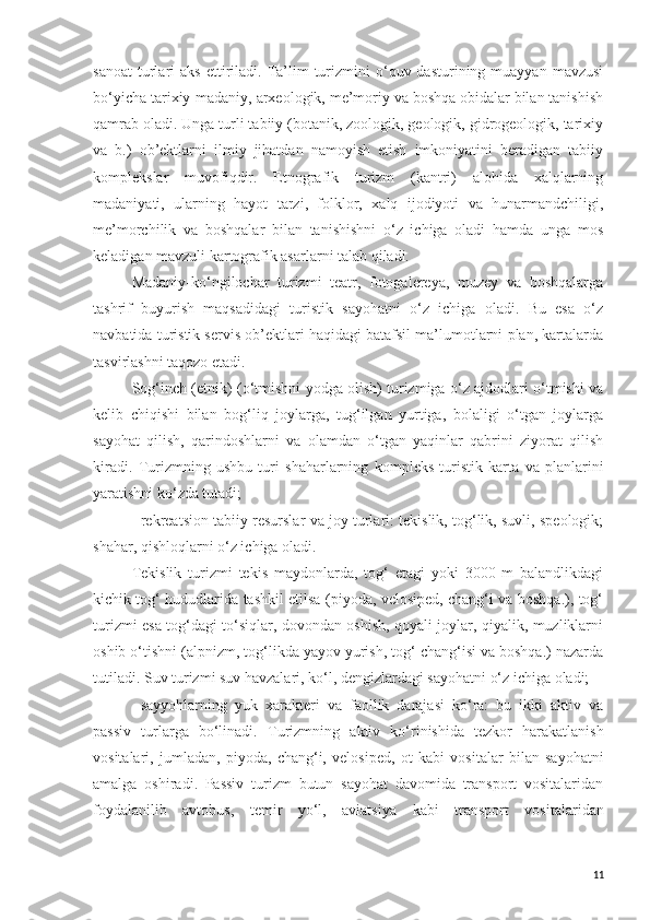 sanoat   turlari   aks  ettiriladi.  Ta’lim   turizmini  o‘quv  dasturining  muayyan  mavzusi
bo‘yicha tarixiy-madaniy, arxeologik, me’moriy va boshqa obidalar bilan tanishish
qamrab oladi. Unga turli tabiiy (botanik, zoologik, geologik, gidrogeologik, tarixiy
va   b.)   ob’ektlarni   ilmiy   jihatdan   namoyish   etish   imkoniyatini   beradigan   tabiiy
komplekslar   muvofiqdir.   Etnografik   turizm   (kantri)   alohida   xalqlarning
madaniyati,   ularning   hayot   tarzi,   folklor,   xalq   ijodiyoti   va   hunarmandchiligi,
me’morchilik   va   boshqalar   bilan   tanishishni   o‘z   ichiga   oladi   hamda   unga   mos
keladigan mavzuli kartografik asarlarni talab qiladi. 
Madaniy-ko‘ngilochar   turizmi   teatr,   fotogalereya,   muzey   va   boshqalarga
tashrif   buyurish   maqsadidagi   turistik   sayohatni   o‘z   ichiga   oladi.   Bu   esa   o‘z
navbatida turistik servis ob’ektlari haqidagi batafsil ma’lumotlarni plan, kartalarda
tasvirlashni taqozo etadi. 
Sog‘inch (etnik) (o‘tmishni yodga olish) turizmiga o‘z ajdodlari o‘tmishi va
kelib   chiqishi   bilan   bog‘liq   joylarga,   tug‘ilgan   yurtiga,   bolaligi   o‘tgan   joylarga
sayohat   qilish,   qarindoshlarni   va   olamdan   o‘tgan   yaqinlar   qabrini   ziyorat   qilish
kiradi.   Turizmning   ushbu   turi   shaharlarning   kompleks   turistik   karta   va   planlar in i
yaratishni ko‘zda tutadi;
-   rekreatsion tabiiy resurslar va joy turlari: tekislik, tog‘lik, suvli, speologik;
shahar, qishloqlarni o‘z ichiga oladi. 
Tekislik   turizmi   tekis   maydonlarda,   tog‘   etagi   yoki   3000   m   balandlikdagi
kichik tog‘ hududlarida tashkil etilsa (piyoda, velosiped, chang‘i va boshqa.), tog‘
turizmi esa tog‘dagi to‘siqlar, dovondan oshish, qoyali joylar, qiyalik, muzliklarni
oshib o‘tishni (alpnizm, tog‘likda yayov yurish, tog‘ chang‘isi va boshqa.) nazarda
tutiladi. Suv turizmi suv havzalari, ko‘l, dengizlardagi sayohatni o‘z ichiga oladi;
-   sayyohlarning   yuk   xarakteri   va   faollik   darajasi   ko‘ra:   bu   ikki   aktiv   va
passiv   turlarga   bo‘linadi.   Turizmning   aktiv   ko‘rinishi da   tezkor   harakatlanish
vositalari,   jumladan,   piyoda,   chang‘i,   velosiped,   ot   kabi   vositalar   bilan   sayohatni
amalga   oshiradi .   Passiv   turizm   b utun   sayohat   davomida   transport   vositalaridan
foydalani lib   avtobus,   temir   yo‘l,   aviatsi ya   kabi   transport   vositalari dan
11 