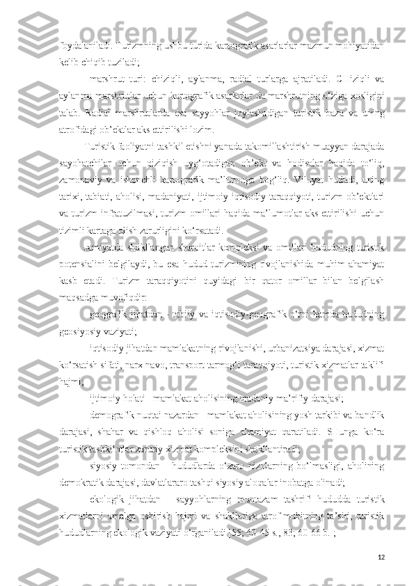 foydalaniladi .  Turizmning ushbu turida kartografik asarlarlar mazmun mohiyatidan
kelib chiqib tuziladi;
-   marshrut   turi:   chiziqli,   aylan m a,   radial   turlarga   ajratiladi .   CHiziqli   va
aylan m a   marshrut lar uchun kartografik asarlarlar   da marshrut ning o‘ziga xosligini
talab.   Radial   marshrut lar da   esa   sayyohlar   joylashadigan   turistik   baza   va   uning
atrof idagi  ob’ekt lar aks ettirilishi lozim . 
Turistik faoliyatni tashkil etishni yanada takomillashtirish muayyan darajada
sayohatchilar   uchun   qiziqish   uyg‘otadigan   ob’ekt   va   hodisalar   haqida   to‘liq,
zamonaviy   va   ishonchli   kartografik   ma’lumotga   bog‘liq.   Viloyat   hududi,   uning
tarixi,   tabiati,   aholisi,   madaniyati,   ijtimoiy-iqtisodiy   taraqqiyoti,   turizm   ob’ektlari
va  turizm   infratuzilmasi,   turizm   omillari   haqida   ma’lumotlar   aks   ettirilishi   uchun
tizimli kartaga olish zarurligini ko‘rsatadi.
Jamiyatda   shakllangan   sharoitlar   kompleksi   va   omillari   hududning   turistik
potensialini   belgilaydi,   bu   esa   hudud   turizmining   rivojlanishida   muhim   ahamiyat
kasb   etadi.   Turizm   taraqqiyotini   quyidagi   bir   qator   omillar   bilan   belgilash
maqsadga muvofiqdir:
-   geografik   jihatdan   -   tabiiy   va   iqtisodiy-geografik   o‘rni   hamda   hududning
geosiyosiy vaziyati;
-   iqtisodiy jihatdan mamlakatning rivojlanishi, urbanizatsiya darajasi, xizmat
ko‘rsatish sifati, narx-navo, transport tarmog‘i taraqqiyoti, turistik xizmatlar taklifi
hajmi;
-   ijtimoiy holati - mamlakat aholisining madaniy-ma’rifiy darajasi;
-   demografik nuqtai nazardan - mamlakat aholisining yosh tarkibi va bandlik
darajasi,   shahar   va   qishloq   aholisi   soniga   ahamiyat   qaratiladi.   SHunga   ko‘ra
turistik tashkilotlar zaruriy xizmat kompleksini shakllantiradi;
-   siyosiy   tomondan   -   hududlarda   o‘zaro   nizolarning   bo‘lmasligi,   aholining
demokratik darajasi, davlatlararo tashqi siyosiy aloqalar inobatga olinadi;
-   ekologik   jihatdan   -   sayyohlarning   muntazam   tashrifi   hududda   turistik
xizmatlarni   amalga   oshirish   hajmi   va   shakllariga   atrof-muhitning   ta’siri,   turistik
hududlarning ekologik vaziyati o‘rganiladi [55; 40-45 s., 83; 60-66 b.];
12 