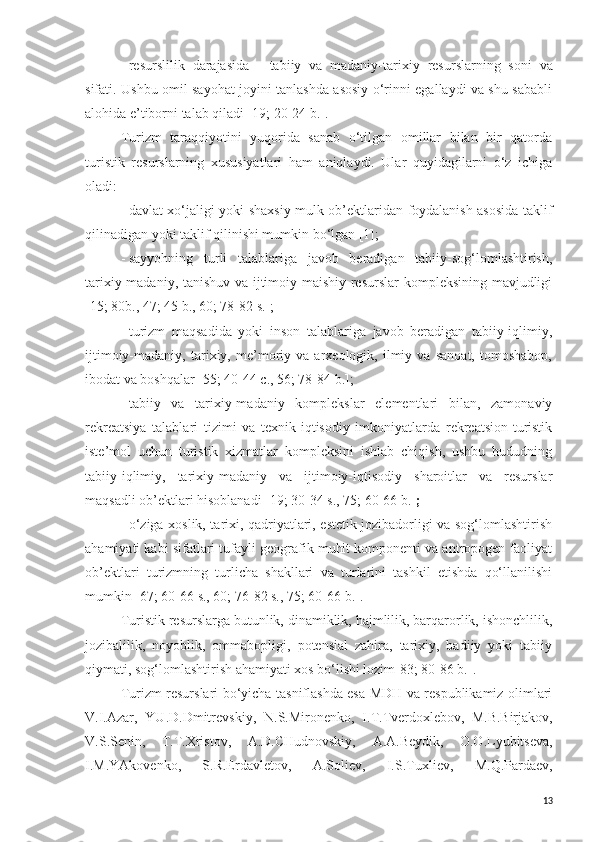 -   resurslilik   darajasida   -   tabiiy   va   madaniy-tarixiy   resurs larning   soni   va
sifati. Ushbu omil sayohat joyini tanlashda asosiy o‘rinni egallaydi va shu sababli
alohida  e ’tiborni talab qiladi   [ 19; 20-24 b. ].
Turizm   taraqqiyotini   yuqorida   sanab   o‘tilgan   omillar   bilan   bir   qatorda
turistik   resurslarning   xususiyatlari   ham   aniqlaydi.   Ular   quyidagilarni   o‘z   ichiga
oladi:
-   davlat xo‘jaligi yoki shaxsiy mulk ob’ektlaridan foydalanish asosida taklif
qilinadigan yoki taklif qilinishi mumkin bo‘lgan [1];
-   sayyohning   turli   talablariga   javob   beradigan   tabiiy-sog‘lomlashtirish,
tarixiy-madaniy, tanishuv va ijtimoiy-maishiy resurslar kompleksining mavjudligi
[15; 80b., 47; 45 b., 60; 78-82 s.];
-   turizm   maqsadida   yoki   inson   talablariga   javob   beradigan   tabiiy-iqlimiy,
ijtimoiy-madaniy,   tarixiy,   me’moriy   va   arxeologik,   ilmiy   va   sanoat,   tomoshabop,
ibodat va boshqalar [55; 40-44 c., 56; 78-84 b.];
-   tabiiy   va   tarixiy-madaniy   komplekslar   elementlari   bilan,   zamonaviy
rekreatsiya   talablari   tizimi   va   texnik-iqtisodiy   imkoniyatlarda   rekreatsion-turistik
iste’mol   uchun   turistik   xizmatlar   kompleksini   ishlab   chiqish,   ushbu   hududning
tabiiy-iqlimiy,   tarixiy-madaniy   va   ijtimoiy-iqtisodiy   sharoitlar   va   resurslar
maqsadli ob’ektlari hisoblanadi [19; 30-34 s., 75; 60-66 b.] ;
-   o‘ziga xoslik, tarixi, qadriyatlari, estetik jozibadorligi va sog‘lomlashtirish
ahamiyati kabi sifatlari tufayli geografik muhit komponenti va antropogen faoliyat
ob’ektlari   turizmning   turlicha   shakllari   va   turlarini   tashkil   etishda   qo‘llanilishi
mumkin [67; 60-66 s., 60; 76-82 s., 75; 60-66 b.].
Turistik resurslarga butunlik, dinamiklik, hajmlilik, barqarorlik, ishonchlilik,
jozibalilik,   noyoblik,   ommabopligi,   potensial   zahira,   tarixiy,   badiiy   yoki   tabiiy
qiymati, sog‘lomlashtirish ahamiyati xos bo‘lishi lozim[83; 80-86 b.].
Turizm resurslari bo‘yicha tasniflashda esa MDH va respublikamiz olimlari
V.I.Azar,   YU.D.Dmitrevskiy,   N.S.Mironenko,   I.T.Tverdoxlebov ,   M.B.Birjakov,
V.S.Senin,   T.T.Xristov,   A.D.CHudnovskiy,   A.A.Beydik,   O.O.Lyubitseva,
I.M.YAkovenko,   S.R.Erdavletov,   A.Soliev,   I.S. Tuxliev,   M.Q.Pardaev,
13 
