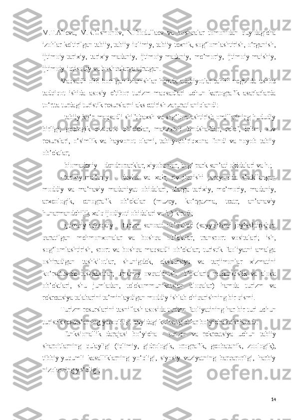 M.T.Alieva,   M.R.Usmonov,   N.Ibodullaev   va   boshqalar   tomonidan   quyidagicha
izohlar keltirilgan tabiiy, tabiiy-iqlimiy, tabiiy-texnik, sog‘lomlashtirish, o‘rganish,
ijtimoiy-tarixiy,   tarixiy-madaniy,   ijtimoiy-madaniy,   me’moriy,   ijtimoiy-maishiy,
ijtimoiy-iqtisodiy va boshqalarga ajratgan.
Maqsadli  olib borilgan izlanishlar  hamda adabiyotlar  tahlili  negizida  ushbu
tadqiqot   ishida   asosiy   e’tibor   turizm   maqsadlari   uchun   kartografik   asarlarlarda
to‘rtta turdagi turistik resurslarni aks ettirish zarurati aniqlandi: 
-   tabiiy-ko‘p maqsadli shifobaxsh va sog‘lomlashtirish omillarining hududiy
birligi;   geologik   qiziqarli   ob’ektlar,   manzarali   landshaftlar,   relef,   iqlim,   suv
resurslari,   o‘simlik   va   hayvonot   olami,   tabiiy-qo‘riqxona   fondi   va   noyob   tabiiy
ob’ektlar;
-   biomadaniy – dendroparklar, xiyobonlar, bog‘  park  san’ati obidalari va h.;
-   tarixiy-madaniy   –   davlat   va   xalq   rivojlanishi   jarayonida   shakllangan
moddiy   va   ma’naviy   madaniyat   obidalari,   ularga   tarixiy,   me’moriy,   madaniy,
arxeologik,   etnografik   ob’ektlar   (muzey,   ko‘rgazma,   teatr,   an’anaviy
hunarmandchilik xalq ijodiyoti obidalari va h.) kiradi;
-   ijtimoiy -iqtisodiy   –   turi zm   sanoat i   ob’ektlari   (sayyohlarni   joylashtirishga
qaratilgan   mehmonxonalar   va   boshqa   ob’ektlar,   transport   vositalari;   ish,
sog‘lomlashtirish,   sport   va   boshqa   maqsadli   ob’ektlar;   turistik   faoliyatni   amalga
oshiradigan   tashkilotlar,   shunigdek,   ekskur s iya   va   tarjimonlar   xizmatini
ko‘rsatuvchi   tashkilotlar;   umumiy   ovqatlanish   ob’ektlari;   muhandislik   va   aloqa
ob’ektlari ,   shu   jumladan,   telekommunikatsion   aloqalar)   hamda   turizm   va
rekreatsiya  talabarini ta’minlaydigan moddiy ishlab chiqarishning bir qismi.
Turizm resurslarini tasniflash asosida t uri zm  faoliyat i ning har bir turi uchun
turistik  resurs larning yaroqliligi quyidagi ko‘rsatgichlar bo‘yicha baholanadi: 
-   funk s ional lik   darajasi   bo‘yicha   -   turizm   va   rekreatsiya   uchun   tabiiy
sharoitlarning   qulayligi   (iqlimiy,   gidrologik,   orografik,   geobatanik ,   zoologik ),
t i b b iy-yuqumli   kasalliklarning   yo‘qligi,   siyosiy   vaziyatning   barqarorligi,   harbiy
nizolarning yo‘qligi;
14 