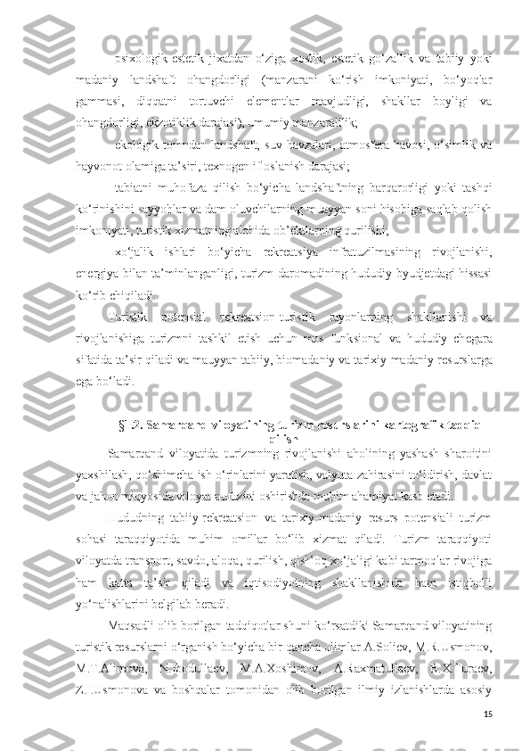 -   psixologik-estetik   jixatdan   o‘ziga   xoslik,   estetik   go‘zallik   va   tabiiy   yoki
madaniy   landshaft   ohangdorligi   (manzarani   ko‘rish   imkoniyati,   bo‘yoqlar
gammasi,   diqqatni   tortuvchi   e lementlar   mavjudligi,   shakllar   boyligi   va
ohangdorligi,  e kzotiklik darajasi), umumiy manzaralilik;
-   e kologik   tomndan   landshaft,   suv   havzalari,   atmosfera   havosi,   o‘simlik   va
hayvonot olamiga ta’siri ,  texnogen ifloslanish darajasi;
-   tabiatni   muhofaza   qilish   bo‘yicha   landshaftning   barqarorligi   yoki   tashqi
ko‘rinishini sayyohlar va dam oluvchilarning muayyan soni hisobiga saqlab qolish
imkoniyati, turistik xizmatning alohida ob’ektlar ning  qurilishi;
-   xo‘jalik   ishlari   bo‘yicha   rekreatsiya   infratuzilmasining   rivojlanishi,
e nergiya bilan ta’minlanganligi, turizm daromadining hududiy byudjetdagi hissasi
ko‘rib chiqiladi .
Turistik   poten s ial   rekreatsion -turistik   rayon larning   shakllanishi   va
rivojlanishiga   turizmni   tashkil   etish   uchun   mos   funk s ional   va   hududiy   ch ega ra
sifatida ta’sir qiladi va mauyyan tabiiy, biomadaniy va tarixiy-madaniy  resurs larga
ega  bo‘ladi .
§ 1.2.   Samarqand viloyatining  turi zm  resurslar ini kartografik tadqiq
qilish
Samarqand   viloyatida   turizmning   rivojlanishi   aholining   yashash   sharoitini
yaxshilash, qo‘shimcha ish o‘rinlarini yaratish, valyuta zahirasini to‘ldirish, davlat
va jahon miqyosida viloyat nufuzini oshirishda muhim ahamiyat kasb etadi. 
Hududning   tabiiy-rekreatsion   va   tarixiy-madaniy   resurs   potensiali   turizm
sohasi   taraqqiyotida   muhim   omillar   bo‘lib   xizmat   qiladi.   Turizm   taraqqiyoti
viloyatda transport, savdo, aloqa, qurilish, qishloq xo‘jaligi kabi tarmoqlar rivojiga
ham   katta   ta’sir   qiladi   va   iqtisodiyotning   shakllanishida   ham   istiqbolli
yo‘nalishlarini belgilab beradi. 
Maqsadli olib borilgan tadqiqotlar shuni ko‘rsatdiki Samarqand viloyatining
turistik resurslarni o‘rganish bo‘yicha bir qancha olimlar A.Soliev,   M.R.Usmonov,
M.T.Alimova,   N.Ibodullaev,   M.A.Xoshimov,   A.Raxmatullaev,   B.X.Turaev,
Z.I.Usmonova   va   boshqalar   tomonidan   olib   borilgan   ilmiy   izlanishlarda   asosiy
15 