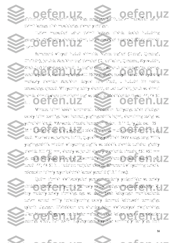 e’tibor  turizm  resurslarini   o‘rganishga  qaratilgan  bo‘lib, turizm  maqsadlari  uchun
tizimli kartaga olish masalalariga qisman yoritilgan. 
Turizm   maqsadlari   uchun   tizimli   kartaga   olishda   dastlab   hududning
geografik  o‘rni,  tabiiy  sharoiti,  iqlimi,  turizm  resurslari  potensiali   tadqiq  qilinishi
lozim. 
Samarqand   viloyati   hududi   shimolda   Nurota   tog‘lari   (Oqtog‘,   Qoratog‘,
G‘o‘bdin), janubda Zarafshon tog‘ tizmalari (CHaqilkalon, Qoratepa, Ziyovuddin,
Zirabuloq) bilan chegaralanadi. Bu tog‘lar shimol va janub tomondan o‘rta qismiga
qarab qiyalanib, sharqdan g‘arbga 800-350 metrgacha pasayib boradi. Viloyatning
markaziy   qismidan   Zarafshon   daryosi   oqib   o‘tadi,   u   hududni   bir   nechta
terassalarga  ajratadi. Viloyatning  tabiiy sharoiti,  er  usti   tuzilishi,  janub va  shimol
hamda shimoli-sharq tomonlarini tog‘ va tog‘oldi tekisliklaridan iborat [44; 48-50
b.].
Mintaqa   iqlimi   keskin-kontinental.   Rekreatsion   faoliyatiga   ta’sir   qiladigan
asosiy   iqlim   tasnifiga  havo   harorati,   yog‘ingarchilik  hajmi,   shamolning   tezligi   va
yo‘nalishi  kiradi. YAnvarda o‘rtacha harorat  0°   C   dan. -2.1°   C , iyulda esa +25 +
26 °   C   teng bo‘ladi. Qishi yumshoq tekislik qismida mutloq minumum -30° C ga
etadi. Yoz issiq va jazirama bo‘lib, Quyoshning yoritilishi 2877   soatga teng. Yillik
yog‘ingarchilik   miqdori   viloyatning   tog‘lik   va   tekislik   qismida   turlicha:   g‘arbiy
qismida 300-450 mm, sharqiy va janubi-sharqiy qismlarida o‘rtacha 650-850 mm
ga   etadi.   Viloyatga   asosan   yil   davomida   shimoli-sharq   tomondan   shamol   esib
turadi   [44;   48-50  b.].  Tadqiqot   natijalari  asosida   Samarqand viloyatining turistik-
rekreatsion iqlimiy rayonlashtirish kartasi yaratildi (1.2.1-ilova).
Qadim   o‘tmish   sivilizatsiyalari   yaratgan   madaniy   yodgorliklar   va   tarixiy
obidalar   hozirda   insoniyatning   ma’naviy   ozuqa   oladigan   manbaiga   aylangan-ki,
boy   madaniy-tarixiy   o‘tmishga   ega   va   ularni   asrab   kelayotgan   mamlakatlarda
turizm   sanoati   milliy   iqtisodiyotning   asosiy   daromad   keltiruvchi   tarmog‘iga
aylanib   ulgurgan.   O‘zbekiston   ana   shunday   jahon   sivilizatsiyasi   rivojlanishiga
ulkan   hissa   qo‘shgan   va   ota-bobolar   me’rosini   asrab   kelgan   sanoqli   mamlakatlar
qatoriga   kiradi,   buni   tashrif   buyurayotgan   sayyohlar   sonining   yildan-yilga   ortib
16 