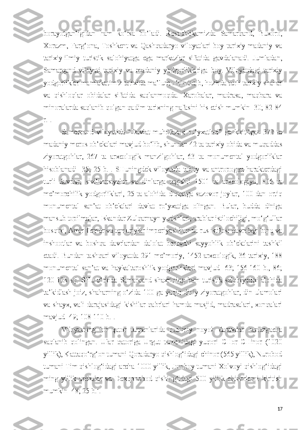borayotganligidan   ham   ko‘rsa   bo‘ladi.   Respublikamizda   Samarqand,   Buxoro,
Xorazm,   Farg‘ona,   Toshkent   va   Qashqadaryo   viloyatlari   boy   tarixiy-madaniy   va
tarixiy-ilmiy   turistik   salohiyatga   ega   markazlar   sifatida   gavdalanadi.   Jumladan,
Samarqand   viloyati   tarixiy   va   madaniy   yodgorliklariga   boy.   Viloyatdagi   tarixiy
yodgorliklar mamlakatimiz tarixida ma’lum o‘rin tutib, hozirda turli tarixiy shahar
va   qishloqlar   obidalar   sifatida   saqlanmoqda.   Xarobalar,   madrasa,   maqbara   va
minoralarda saqlanib qolgan qadim tarixning nafasini his etish mumkin [30; 82-84
r.].
Samarqand   viloyatida   “Davlat   muhofazasi   ro‘yxatlari”   ga   kiritilgan   372   ta
madaniy meros ob’ektlari mavjud bo‘lib, shundan 42 ta tarixiy obida va muqaddas
ziyoratgohlar,   267   ta   arxeologik   manzilgohlar,   63   ta   monumental   yodgorliklar
hisoblanadi   [35;   25   b.].   SHuningdek   viloyatda   tabiiy   va   antropogen   harakterdagi
turli   davrlar,   sivilizatsiyalar   va   dinlarga   tegishli   1501   ta   arxeologiya,   806   ta
me’morchilik   yodgorliklari,   25   ta   alohida   diqqatga   sazovor   joylar,   100   dan   ortiq
monumental   san’at   ob’ektlari   davlat   ro‘yxatiga   olingan.   Bular,   budda   diniga
mansub topilmalar, Iskandar Zulqarnayn yurishlari, arablar istilochiligi, mo‘g‘ullar
bosqini, Amir Temur va temuriylar imperiyasi hamda rus istilosi davridagi bino va
inshootlar   va   boshqa   davrlardan   dalolat   beruvchi   sayyohlik   ob’ektlarini   tashkil
etadi.  Bundan   tashqari   viloyatda   291  me’moriy,   1452  arxeologik,   36  tarixiy,  188
monumental   san’at   va   haykaltaroshlik   yodgorliklari   mavjud   [63;   156-160   b.,   86;
120-128   s.].   SHu   o‘rinda   Samarqand   shaxrining   ham   turistik   salohiyatini   alohida
ta’kidlash joiz, shaharning o‘zida 100 ga yaqin diniy ziyoratgohlar, din ulamolari
va shayx,  vali  darajasidagi  kishilar  qabrlari  hamda  masjid, madrasalari, xonqalari
mavjud [49; 108-110 b.]. 
Viloyatning   bir   qator   tumanlarida   qadimiy   noyob   daraxtlar   hanuzgacha
saqlanib   qolingan.   Ular   qatoriga   Urgut   tumanidagi   yuqori   CHor   CHinor   (1020
yillik), Kattaqo‘rg‘on tumani Qoradaryo qishlog‘idagi chinor (565 yillik), Nurobod
tumani Tim qishlog‘idagi archa 1000 yillik, Jomboy tumani Xolvoyi qishlog‘idagi
ming   yillik   archalar   va   Dexqonobod   qishlog‘idagi   500   yillik   chinorlarni   kiritish
mumkin [48; 25 b.].
17 