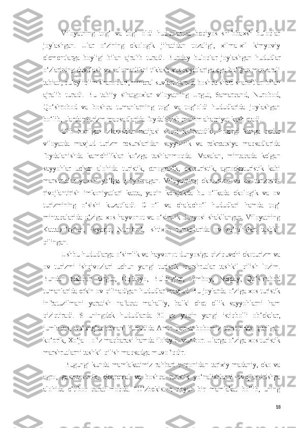 Viloyatning   tog‘   va   tog‘   oldi   hududlarida   beqiyos   shifobaxsh   buloqlar
joylashgan.   Ular   o‘zining   ekologik   jihatidan   tozaligi,   xilma-xil   kimyoviy
elementlarga   boyligi   bilan   ajralib   turadi.   Bunday   buloqlar   joylashgan   hududlar
o‘zlarining davolash va salomatlikni tiklash xususiyatlariga ega bo‘lgan manzarali
tabiati, qulay iqlim sharoitlari, mineral suvlari hamda boshqa shart-sharoitlari bilan
ajralib   turadi.   Bu   tabiiy   sihatgoxlar   viloyatning   Urgut,   Samarqand,   Nurobod,
Qo‘shrobod   va   boshqa   tumanlarning   tog‘   va   tog‘oldi   hududlarida   joylashgan
bo‘lib, ulardan turizm maqsadlarida foydalanish muhim ahamiyat kasb etadi.
Olib   borilgan   izlanishlar   natijasi   shuni   ko‘rsatdiki,   hozirgi   kunga   qadar
viloyatda   mavjud   turizm   resurslaridan   sayyohlik   va   rekreatsiya   maqsadlarida
foydalanishda   kamchiliklar   ko‘zga   tashlanmoqda.   Masalan,   mintaqada   kelgan
sayyohlar   uchun   alohida   turistik,   etnografik,   ekoturistik,   agroekoturistik   kabi
marshrutlar   yaxshi   yo‘lga   qo‘yilmagan.   Viloyatning   ekoturizm   va   ov   turizmini
rivojlantirish   imkoniyatlari   katta,   yaqin   kelajakda   bu   o‘lkada   ekologik   va   ov
turizmining   o‘sishi   kuzatiladi.   CHo‘l   va   chalacho‘l   hududlari   hamda   tog‘
mintaqalarida   o‘ziga   xos   hayvonot   va   o‘simlik   dunyosi   shakllangan.   Viloyatning
Kattaqo‘rg‘on,   Payariq,   Nurobod,   Ishtixon   tumanlarida   ov   xo‘jaliklari   tashkil
qilingan. 
Ushbu hududlarga o‘simlik va hayvonot dunyosiga qiziquvchi ekoturizm va
ov   turizmi   ishqivozlari   uchun   yangi   turistik   marshrutlar   tashkil   qilish   lozim.
Bundan   tashqari   Urgut,   Oqdaryo,   Bulung‘ur,   Jomboy,   Narpay,   Qo‘shrabod
tumanlarida erkin ov qilinadigan hududlar mavjud. Bu joylarda o‘ziga xos turistik
infratuzilmani   yaratish   nafaqat   mahalliy,   balki   chet   ellik   sayyohlarni   ham
qiziqtiradi.   SHuningdek   hududlarda   30   ga   yaqin   yangi   istiqbolli   ob’ektlar,
jumladan,   Bulung‘ur   tumani   hududida   Amir   Temur   bobomiz   tomonidan   qurilgan
ko‘prik, Xo‘ja Hofiz maqbarasi hamda ilohiy hovuz bor. Ularga o‘ziga xos turistik
marshrutlarni tashkil qilish maqsadga muvofiqdir.
Bugungi   kunda   mamlakatimiz   rahbari   tomonidan   tarixiy-madaniy,   eko   va
agro,   gastronomik,   ekstremal   va   boshqa   turistik   yo‘nalishlarni   rivojlantirishga
alohida   e’tibor   qaratilmoqda.   “O‘zbekiston   noyob   bir   mamlakat   bo‘lib,   uning
18 