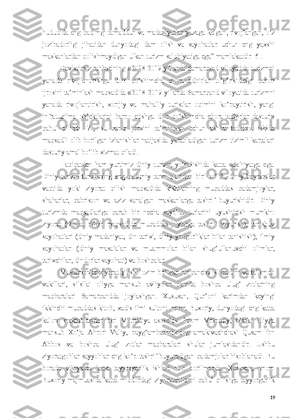 hududida eng qadimgi tamaddun va madaniyatlar yuzaga kelgan, rivojlangan, o‘z
jozibadorligi   jihatidan   dunyodagi   dam   olish   va   sayohatlar   uchun   eng   yaxshi
maskanlardan qolishmaydigan ulkan turizm salohiyatiga ega” mamlakatdir [6].
Davlatimiz rahbarining «2018-2019 yillarda Samarqand viloyatida turizmni
yanada   rivojlantirishga   doir   qo‘shimcha   chora-tadbirlar   to‘g‘risida»gi   qarori
ijrosini ta’minlash maqsadida «2018-2019 yillarda Samarqand viloyatida turizmni
yanada   rivojlantirish,   xorijiy   va   mahalliy   turistlar   oqimini   ko‘paytirish,   yangi
infratuzilma   ob’ektlarini   barpo   etishga   doir   qo‘shimcha   chora-tadbirlar   dasturi»
qabul   qilindi   [7],   Bu   qaror   ijrosini   ta’minlash   uchun   ushbu   tadqiqot   ishida
maqsadli   olib   borilgan   izlanishlar   natijasida   yaratiladigan   turizm   tizimli   kartalari
dasturiy amal bo‘lib xizmat qiladi.
Haqiqatdan   ham   yurtimiz   diniy   turizm   yo‘nalishida   katta   salohiyatga   ega.
Diniy   turizm-turizmning   eng   qadimiy   tarmoqlaridan   biri   bo‘lib,   diniy   bayramlar
vaqtida   yoki   ziyorat   qilish   maqsadida   kishilarning   muqaddas   qadamjoylar,
shaharlar,   qabriston   va   aziz   sanalgan   maskanlarga   tashrif   buyurishidir.   Diniy
turizmda   maqsadlariga   qarab   bir   necha   sayohat   turlarini   uyushtirish   mumkin:
ziyorat   (ibodat   qilish   maqsadida   muqaddas   joylarga   tashrif   buyurish);   tanishuv
sayohatlari   (diniy   madaniyat,   din   tarixi,   diniy   yodgorliklar   bilan   tanishish);   ilmiy
sayohatlar   (diniy   masalalar   va   muammolar   bilan   shug‘ullanuvchi   olimlar,
tarixchilar, dindorlar sayohati) va boshqalar.
Musulmonlar ziyorat qilishi lozim bo‘lgan bir qancha islom dini va ta’limoti
vakillari,   silsilai   oliyga   mansub   avliyolar   hamda   boshqa   ulug‘   zotlarning
maqbaralari   Samarqandda   joylashgan.   Xususan,   Qur’oni   karimdan   keyingi
ikkinchi   muqaddas   kitob,   xadis   ilmi   sultoni   Imom   Buxoriy,   dunyodagi   eng   katta
kalom   maktablaridan   biri   Motrudiya   asoschisi   Imom   Motrudiy,   silsilai   oliyga
mansub   Xo‘ja   Ahrori   Valiy,   payg‘ambarimizning   amakivachchasi   Qusam   ibn
Abbos   va   boshqa   ulug‘   zotlar   maqbaralari   shular   jumlasidandir.   Ushbu
ziyoratgohlar   sayyohlar   eng ko‘p tashrif  buyuradigan  qadamjolar  hisoblanadi.  Bu
borada   viloyatda   katta   tayyorgarlik   ishlari   olib   borilmoqda.   Xususan,   Imom
Buxoriy   majmuasida   katta   miqdordagi   ziyoratchilarni   qabul   qilishga   tayyorgarlik
19 