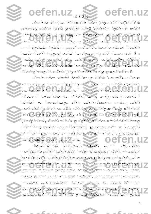 KIRISH.
Jahonda   va   uning   turli   mintaqalarida   turizm   jarayonlarini   rivojlantirishda
zamonaviy   uslublar   asosida   yaratilgan   tizimli   kartalardan   foydalanish   etakchi
o‘rinni   egallamoqda.   Dunyo   miqyosida   turizm   sohasi   uchun   aniq   ma’lumotli
tizimli   kartalarga   bo‘lgan   ehtiyojning   ortishini   hisobga   olsak,   zamonaviy
texnologiyalardan foydalanib geografik ma’lumotlar bazasi asosida tizimli turistik
kartalarni   tuzishning   yangi   usullarini   amaliyotga   joriy   etishni   taqazo   etadi.   SHu
jihatdan   turizm   maqsadlari   uchun   turistik   resurslar   va   infratuzilma   ob’ektlari
haqidagi   to‘liq,   ishonchli   va   tezkor   hamda   oson   qo‘lga   kiritiladigan   ma’lumotlar
olishning kartografik usullarini joriy etish muhim ahamiyatga ega hisoblanadi.
Jahonda   turizm   sohasini   tizimli   kartaga   olishda   kartografik   usullar   va
zamonaviy geoaxborot texnologiyalari yordamida ma’lumotlarni to‘plash, saqlash,
ularni raqamli ko‘rinishga keltirish, tahlil qilish, qayta ishlash, turistik infratuzilma
ob’ektlarini   davlat   kadastridan   o‘tkazish,   tabiiy,   tarixiy-madaniy   resurslarni
baholash   va   inventarizatsiya   qilish,   turistik-rekreatsion   zonalar,   turistik
marshrutlarini   aniqlash   va   tadbiq   etishning   yangi   ilmiy-texnikaviy   echimlarini
ishlab   chiqishga   yo‘naltirilgan   ilmiy-tadqiqot   ishlari   olib   borilmoqda .   Bu   borada,
ijtimoiy-iqtisodiy sharoitlarni inobatga olgan holda turizm sohasini tizimli kartaga
olishni   ilmiy   asoslarini   takomillashtirishda   geoaxborot   tizim   va   kartografik
ta’minlashning zamonaviy texnologiyalari va usullarini ishlab chiqishga qaratilgan
tadqiqotlarga alohida e’tibor berilmoqda.
Respublikamizda   iqtisodiyotni,   xususan,   turizmni   rivojlantirish,
mamlakatimiz aholisini turistik talabini maksimal darajada qondirish, mintaqalarni
kompleks rivojlantirishda ekologik muvozanat va madaniy merosni saqlash, turizm
sohasini   barqaror   rivojlanishini   ta’minlash,   byudjetda   turizm   sohasidan   keladigan
daromadni   muntazam   oshirib   borish,   istiqbolli   turizm   markazlari   tashkil   qilish,
ekskursiya   ishini   rivojlanish   darajasini   ko‘tarish,   qishloq   turizmini   rivojlantirish,
mintaqaviy   turistik-rekreatsion   faoliyatni   axborot   va   reklama   ta’minotini
takomillashtirishga  doir   keng  qamrovli  chora-tadbirlar  amalga  oshirilib,  muayyan
natijalarga   erishilmoqda.   2017-2021   yillarda   O‘zbekiston   Respublikasini   yanada
2 