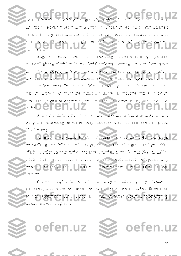 ishlari allaqachon boshlab yuborilgan. Ziyoratchilarni  qabul qilish uchun majmua
atrofida   40   gektar   maydonda   musulmonchilik   talablari   va   "halol"   standartlariga
asosan   30   ga   yaqin   mehmonxona   komplekslari,   ovqatlanish   shoxobchalari,   dam
olish   maskanlari,   xiyobon,   bog‘lar   va   boshqa   zaruriy   infratuzilma   inshootlari
qurilmoqda.
Bugungi   kunda   har   bir   davlatning   ijtimoiy-iqtisodiy   jihatdan
mustaqilligining ta’minlanishi, rivojlanish imkoniyatlarining darajasini ham aynan
turizm tizimi belgilaydi. Mavjud tushunchalarni maqsadli  to‘plash va ilmiy tatqiq
etish asosida turizm sohasi uchun tizimli kartalar yaratish zarurligini ko‘rsatdi.
Turizm   maqsadlari   uchun   tizimli   kartalar   yaratish   tushunchasini   –   bu
ma’lum   tabiiy   yoki   ma’muriy   hududdagi   tabiiy   va   madaniy   meros   ob’ektlari
boyliklarni, hodisa va voqealarni, ma’lumotlarni bir tizimga solish, – deb tushunish
lozim.
SHuni alohida ta’kidlash lozimki, kartografik tadqiqotlar asosida Samarqand
viloyatida   turizmning   kelgusida   rivojlanishining   dastlabki   bosqichlari   aniqlandi
(1.2.1-rasm).
Samarqand   viloyatida   tabiat   muhofazasi,   sog‘lomlashtirish,   rekreatsiya
maqsadlariga mo‘ljallangan erlar  82 ga, shundan sug‘oriladigan erlar  6 ga tashkil
qiladi.   Bundan   tashqari   tarixiy-madaniy   ahamiyatga   molik   erlar   399   ga   tashkil
qiladi   [103].   Biroq,   hozirgi   paytda   turizmni   rivojlantirishda   viloyatimizdagi
mavjud   imkoniyatlaridan   samarali   foydalanishda   kamchiliklar   ko‘zga
tashlanmoqda. 
Aholining   sog‘lomlashishga   bo‘lgan   ehtiyoji,   hududning   boy   rekreatsion
potensiali,   turli   turizm   va   rekreatsiya   turlarining   ko‘payishi   tufayli   Samarqand
viloyati   sayyohlarni   qabul   qilish   va   xizmat   ko‘rsatish   uchun   O‘zbekistonning
etakchi viloyatiga aylanadi.
20 