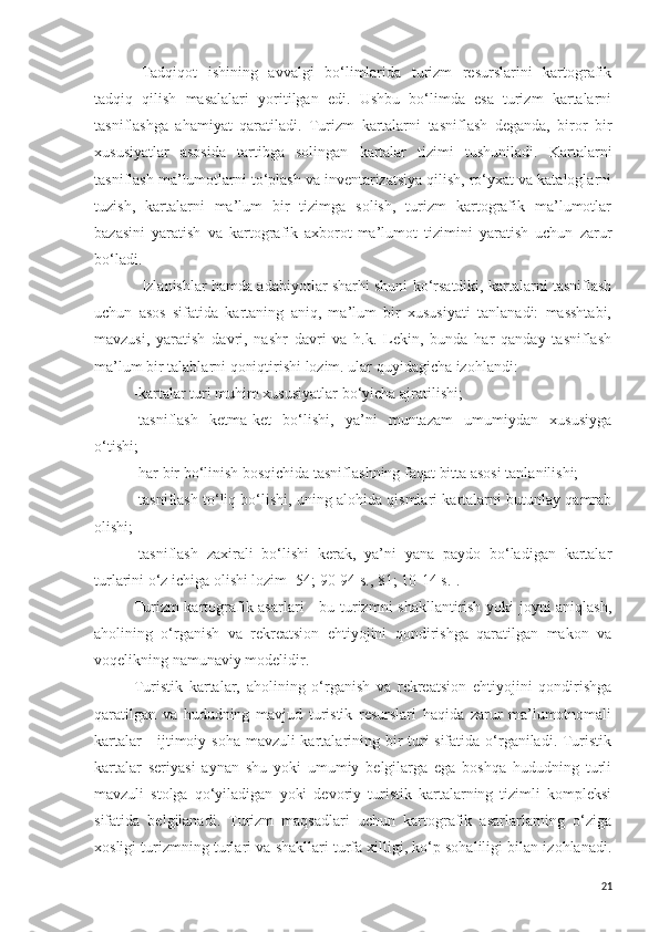 Tadqiqot   ishining   avvalgi   bo‘limlarida   turizm   resurslarini   kartografik
tadqiq   qilish   masalalari   yoritilgan   edi.   Ushbu   bo‘limda   esa   turizm   kartalarni
tasniflashga   ahamiyat   qaratiladi.   Turizm   kartalarni   tasniflash   deganda,   biror   bir
xususiyatlar   asosida   tartibga   solingan   kartalar   tizimi   tushuniladi.   Kartalarni
tasniflash ma’lumotlarni to‘plash va inventarizatsiya qilish, ro‘yxat va kataloglarni
tuzish,   kartalarni   ma’lum   bir   tizimga   solish,   turizm   kartografik   ma’lumotlar
bazasini   yaratish   va   kartografik   axborot-ma’lumot   tizimini   yaratish   uchun   zarur
bo‘ladi.
Izlanishlar hamda adabiyotlar sharhi shuni ko‘rsatdiki, kartalarni tasniflash
uchun   asos   sifatida   kartaning   aniq,   ma’lum   bir   xususiyati   tanlanadi:   masshtabi,
mavzusi,   yaratish   davri,   nashr   davri   va   h.k.   Lekin,   bunda   har   qanday   tasniflash
ma’lum bir talablarni qoniqtirishi lozim. ular quyidagicha izohlandi:
-kartalar turi muhim xususiyatlar bo‘yicha ajratilishi;
-tasniflash   ketma-ket   bo‘lishi,   ya’ni   muntazam   umumiydan   xususiyga
o‘tishi;
-har bir bo‘linish bosqichida tasniflashning faqat bitta asosi tanlanilishi;
-tasniflash to‘liq bo‘lishi, uning alohida qismlari kartalarni butunlay qamrab
olishi;
-tasniflash   zaxirali   bo‘lishi   kerak,   ya’ni   yana   paydo   bo‘ladigan   kartalar
turlarini o‘z ichiga olishi lozim [54; 90-94 s., 81; 10-14 s.].
Turizm kartografik asarlari - bu turizmni shakllantirish yoki joyni aniqlash,
aholining   o‘rganish   va   rekreatsion   ehtiyojini   qondirishga   qaratilgan   makon   va
voqelikning namunaviy modelidir. 
Turistik   kartalar,   aholining   o‘rganish   va   rekreatsion   ehtiyojini   qondirishga
qaratilgan   va   hududning   mavjud   turistik   resurslari   haqida   zarur   ma’lumotnomali
kartalar  - ijtimoiy soha  mavzuli  kartalarining bir turi  sifatida o‘rganiladi. Turistik
kartalar   seriyasi   aynan   shu   yoki   umumiy   belgilarga   ega   boshqa   hududning   turli
mavzuli   stolga   qo‘yiladigan   yoki   devoriy   turistik   kartalarning   tizimli   kompleksi
sifatida   belgilanadi.   Turizm   maqsadlari   uchun   kartografik   asarlarlarning   o‘ziga
xosligi turizmning turlari va shakllari turfa xilligi, ko‘p sohaliligi bilan izohlanadi.
21 