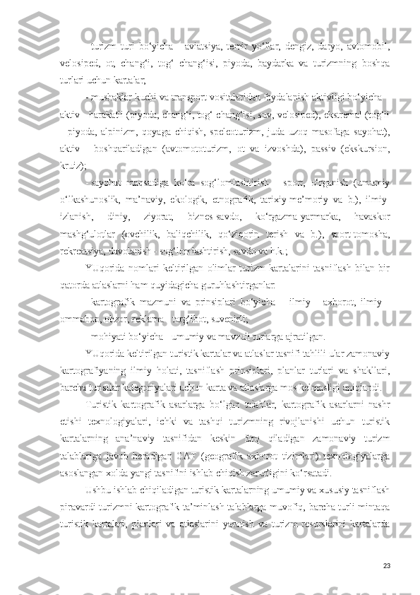 -   turizm   turi   bo‘yicha   -   aviatsiya,   temir   yo‘llar,   dengiz,   daryo,   avtomobil,
velosiped,   ot,   chang‘i,   tog‘   chang‘isi,   piyoda,   baydarka   va   turizmning   boshqa
turlari uchun kartalar;
-   mushaklar kuchi va transport vositalaridan foydalanish aktivligi bo‘yicha –
aktiv - harakatli (piyoda, chang‘i, tog‘ chang‘isi, suv, velosiped), ekstremal (tog‘li
-   piyoda,   alpinizm,   qoyaga   chiqish,   speleoturizm,   juda   uzoq   masofaga   sayohat),
aktiv   -   boshqariladigan   (avtomototurizm,   ot   va   izvoshda),   passiv   (ekskursion,
kruiz);
-   sayohat   maqsadiga   ko‘ra   sog‘lomlashtirish   -   sport,   o‘rganish   (umumiy
o‘lkashunoslik,   ma’naviy,   ekologik,   etnografik,   tarixiy-me’moriy   va   b.),   ilmiy-
izlanish,   diniy,   ziyorat,   biznes-savdo,   ko‘rgazma-yarmarka,   havaskor
mashg‘ulotlar   (ovchilik,   baliqchilik,   qo‘ziqorin   terish   va   b.),   sport-tomosha,
rekreatsiya, davolanish - sog‘lomlashtirish, savdo va h.k.;
YUqorida   nomlari   keltirilgan   olimlar   turizm   kartalarini   tasniflash   bilan   bir
qatorda atlaslarni ham quyidagicha guruhlashtirganlar: 
-   kartografik   mazmuni   va   prinsiplari   bo‘yicha   –   ilmiy   -   axborot,   ilmiy   -
ommabop, obzor, reklama - targ‘ibot, suvenirli;
-   mohiyati bo‘yicha - umumiy va mavzuli turlarga ajratilgan.
YUqorida keltirilgan turistik kartalar va atlaslar tasnifi tahlili ular zamonaviy
kartografiyaning   ilmiy   holati,   tasniflash   prinsiplari,   planlar   turlari   va   shakllari,
barcha turistlar kategoriyalari uchun karta va atlaslarga mos kelmasligi aniqlandi.
Turistik   kartografik   asarlarga   bo‘lgan   talablar,   kartografik   asarlarni   nashr
etishi   texnologiyalari,   ichki   va   tashqi   turizmning   rivojlanishi   uchun   turistik
kartalarning   ana’naviy   tasnifidan   keskin   farq   qiladigan   zamonaviy   turizm
talablariga   javob   beradigan   GAT   (geografik   axborot   tizimlari)   texnologiyalarga
asoslangan xolda yangi tasnifini ishlab chiqish zarurligini ko‘rsatadi.
Ushbu ishlab chiqiladigan turistik kartalarning umumiy va xususiy tasniflash
piravardi turizmni kartografik ta’minlash talablarga muvofiq, barcha turli-mintaqa
turistik   kartalari,   planlari   va   atlaslarini   yaratish   va   turizm   resurslarini   kartalarda
23 