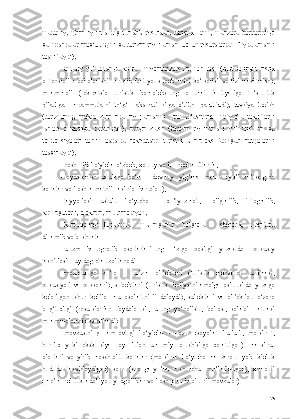 madaniy,   ijtimoiy-iqtisodiy   turistik   resurslar,   turistik   oqim,   manzara   barqarorligi
va boshqalar mavjudligini va turizm rivojlanishi uchun resurslardan foydalanishni
tasniflaydi);
-   amaliy   yo‘nalishiga   ko‘ra   -   inventarizatsion,   baholash   (hududning   turistik
potensialini baholanishi, turistik faoliyat subektlarini ko‘rsatish va tizimlashtirish),
muammoli   (rekreatsion-turistik   kompleksning   optimal   faoliyatiga   to‘sqinlik
qiladigan   muammolarni   to‘g‘ri   aks   ettirishga   e’tibor   qaratiladi),   tavsiya   berish
(turizmning   makon-zamonda   rivojlanishini   optimallashtirish   bo‘yicha   takliflarni
ishlab   chiqishga   qaratilgan),   prognozlash   (turizm   rivojlanishi   yo‘nalishlari   va
tendensiyalari   tahlili   asosida   rekreatsion-turistik   kompleks   faoliyati   natijalarini
tasvirlaydi);
-   nashr tili bo‘yicha o‘zbek, xorijiy va bir nechta tillarda;
-   foydalanish   uslubiga   ko‘ra   -   devoriy,   yig‘ma,   matnli   (yo‘l   ko‘rsatgich
kartalar va boshqa matnli nashrlar kartalari);
-   tayyorlash   uslubi   bo‘yicha   -   qo‘lyozmali,   poligrafik,   fotografik,
kompyuterli, elektron, multimediyali;
-   kartalarning   funksional   imkoniyatlari   bo‘yicha   -   statictik,   interfaol,
dinamik va boshqalar.
Turizm   kartografik   asarlarlarining   o‘ziga   xosligi   yuzasidan   xususiy
tasniflash quyidagicha izohlanadi:
-   mazmuniga   ko‘ra   -   turizm   ob’ektlari   (turistik   mahsulot   tuzilmasi,
xususiyati   va   xossalari),   subektlari   (turistik   faoliyatni   amalga   oshirishda   yuzaga
keladigan   ishtirokchilar   munosabatini   ifodalaydi),   subektlari   va   ob’ektlari   o‘zaro
bog‘liqligi   (resurslardan   foydalanish,   uning   yo‘nalishi,   bahosi,   sababi,   natijasi
muammolarini aks ettiradi);
-   mavzusining   qamrovligi   bo‘yicha   -   obzor   (sayohat   hududi,   marshrut,
hordiq   yoki   ekskursiya   joyi   bilan   umumiy   tanishishga   qaratilgan),   marshrut
planlari   va   yirik   masshtabli   kartalar   (marshrut   bo‘yicha   manzarani   yoki   kichik
hududni tasvirlaydigan), sport (sportga yo‘naltirish uchun mo‘ljallangan), tarmoqli
(me’morchilik, adabiyot, yodgoliklar va boshqalar kabi turli mavzular);
25 