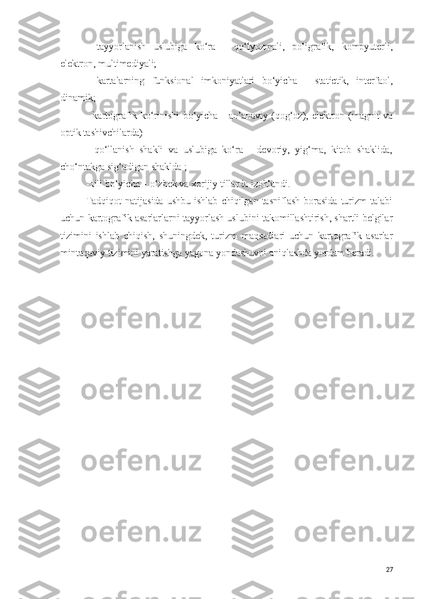 -   tayyorlanish   uslubiga   ko‘ra   -   qo‘lyozmali,   poligrafik,   kompyuterli,
elektron, multimediyali;
-   kartalarning   funksional   imkoniyatlari   bo‘yicha   -   statictik,   interfaol,
dinamik;
-   kartografik   ko‘rinishi   bo‘yicha   -   an’anaviy   (qog‘oz),   elektron   (magnit   va
optik tashivchilarda)
-   qo‘llanish   shakli   va   uslubiga   ko‘ra   -   devoriy,   yig‘ma,   kitob   shaklida,
cho‘ntakga sig‘adigan shaklda ;
- tili bo‘yicha – o‘zbek va xorijiy tillarda izohlandi.
Tadqiqot  natijasida   ushbu  ishlab   chiqilgan  tasniflash   borasida  turizm   talabi
uchun kartografik asarlarlarni tayyorlash uslubini takomillashtirish, shartli belgilar
tizimini   ishlab   chiqish,   shuningdek,   turizm   maqsadlari   uchun   kartografik   asarlar
mintaqaviy tizimini yaratishga yagona yondashuvni aniqlashda yordam beradi. 
27 