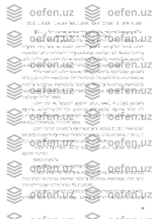 II-BOB. TURIZM TURLARI VA ULARNI KARTOGRAFIK TA’MINLASH
§ 2 . 1. Turizm plan va kartalarning geodezik, matematik va geografik
asoslari hamda mazmun - mohiyati
Tadqiqot   ishining   yuqori   bobida   asosiy   e’tibor   turizmni   kartaga   olish
bo‘yicha   plan,   karta   va   atlaslar   tizimini   yaratish   tamoyillari   hamda   turizm
maqsadlari   uchun   tizimlashni   ilmiy   asoslashga   qaratilgan   edi.   Mazkur   bobning
ushbu   bo‘limi   esa   turizm   plan   va   kartalarning   geodezik,   matematik   va   geografik
asoslari hamda mazmun - mohiyatini ishlab chiqishga bag‘ishlanadi. 
Yirik masshtabli  turizm karta va planlarni tuzishda bajariladigan geodezik
ishlar juda muhim masalalardan biri hisoblanadi.   Geodezik ishlar  umumdavlat  va
mahalliy   koordinata   sistemalarida   bajariladi.   Mahalliy   koordinata   sistemalarida
bajariladigan   geodezik   ishlar   umumdavlat   koordinata   sistemasi   bilan   ishonchli
bog‘langan bo‘lishi kerak.
Turizm   plan   va   kartalarni   yaratish   uchun,   avval,   shu   joyda   geodezik
s’yomka   usullarining   biri   bilan   gorizontal   yoki   vertikal   s’yomka   ishlari   olib
boriladi.   S’yomka   natijalarining   to‘g‘ri   va   ishonchli   bo‘lishi   uchun   ularni   ilmiy
asoslab, bir sistemada olib borish kerak.
Turizm   planlari   topografik   s’yomkalar   yoki   kartada   (1:   500   masshtabdan
tashqari)   topografik   s’yomkalar   materiallari   asosida,   qoida   tariqasida,   1:   5000,   1:
2000, 1: 1000 va 1: 500 masshtablarda tuziladi [64, 65, 87.].
Topografik   s’yomkalar   usullari   ko‘p   turizm   uchun   quyidagi   asosiylarini
keltirish mumkin:
- stereotopografik;
- taxeometrik, teodolit va  GPS  s’yomkalari.
Topografik s’yomka mahalliy va shartli koordinata sistemalarida bajariladi,
biroq   shartli   koordinata   sistemasi   mahalliy   koordinata   sistemasiga   o‘tish   kaliti
bilan ta’minlangan bo‘lishi shart[ 66, 71, 73, 82.].
Turizm plani masshtabi bo‘yicha tafsilotlarning mazmunini aniq va ravshan
ko‘rsatib   berishi,   shu   bilan   birga   fazoviy   ko‘rinishni   va   turizm   planining
28 