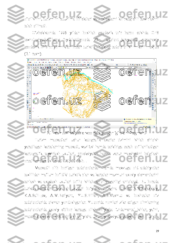 o‘qilishini, turizm infratuzilma ob’ektlari va boshqalarni ko‘rsatgichli  tasvirlashni
talab qilinadi.
O‘zbekistonda   1995   yildan   boshlab   geodezik   to‘r   barpo   etishda   GPS
texnologiyadan   keng   foydalanilmoqda   [72.] .   Tadqiqot   jarayonida   zamonaviy
geodezik GPS priyomniklari orqali turistik ob’ektlar  tadqiq qilish imkoni mavjud
(2.1-rasm).
2 .1-rasm. Afrosiyob arxeologik yodgorligi plani fragmenti
Turizm   maqsadlari   uchun   katografik   asarlar   tizimini   ishlab   chiqish
yaratilagan   kartalarning   maqsadi,   vazifasi   hamda   tarkibiga   qarab   qo‘llaniladigan
kartografik   tasvirlash   usullari,   proeksiyalar   hamda   zarur   masshtabni   belgilash
orqali amalga oshiriladi [70; 41-46 b.]. 
Maqsadli   olib   borilgan   tadqiqotlardan   hamda   mavzuga   oid   adabiyotlar
taxlilidan   ma’lum   bo‘ldiki   turistik   plan   va   kartalar   mazmuni   asosiy   elementlarini
tanlash   va   asoslash   usullari   to‘liq   ishlab   chiqilmaganligi   aniqlandi.   Bu   borada
turistik   kartalarni   yaratish   usullari   bo‘yicha   qo‘pgina   olimlar   N.N.Baranskiy,
K.A.Saliщev,   A.M.Berlyant,   YU.S.Bilich,   A.S.Vasmut   va   boshqalar   o‘z
tadqiqotlarida   qisman   yondoshganlar.   YUqorida   nomlari   zikr   etilgan   olimlarning
tadqiqotlarida   asosiy   e’tibor   kartaga   olish   bo‘yicha   fundamental   ishlar,   ya’ni,
matematik asosni ishlab chiqish bo‘yicha umumiy tavsiyalarga qaratilgan. Turistik
29 