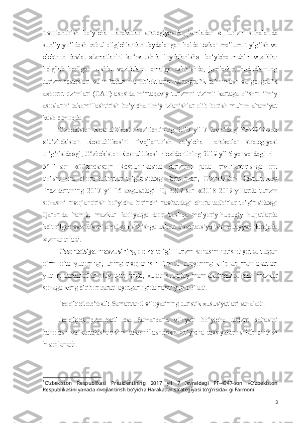 rivojlantirish   bo‘yicha   Harakatlar   strategiyasida,   jumladan   « ...turizm   sohalarida
sun’iy yo‘ldosh qabul qilgichlardan foydalangan holda tezkor ma’lumot yig‘ish va
elektron   davlat   xizmatlarini   ko‘rsatishda   foydalanish» 1
  bo‘yicha   muhim   vazifalar
belgilab   berilgan .   Ushbu   vazifalarni   amalga   oshirishda,   jumladan,   hududlarning
turizm   resurslari   va   infratuzilma   ob’ektlarini   kartografik   ta’minlash   va   geografik
axborot tizimlari (GAT) asosida mintaqaviy turizmni tizimli kartaga olishni ilmiy
asoslarini takomillashtirish bo‘yicha ilmiy izlanishlar olib borish muhim ahamiyat
kasb etmoqda.
O‘zbekiston   Respublikasi   Prezidentining   2017   yil   7   fevraldagi   PF-4947-son
« O‘zbekiston   Respublikasini   rivojlantirish   bo‘yicha   Harakatlar   strategiyasi
to‘g‘risida»gi, O‘zbekiston Respublikasi Prezidentining 2019 yil 5 yanvardagi  PF-
5611-son   « O‘zbekiston   Respublikasida   turizmni   jadal   rivojlantirishga   oid
qo‘shimcha   chora   tadbirlar   to‘g‘risida»gi   farmonlari,   O‘zbekiston   Respublikasi
Prezidentining   2017   yil   16   avgustdagi   PQ-3217-son   « 2018-2019-yillarda   turizm
sohasini   rivojlantirish   bo‘yicha   birinchi   navbatdagi   chora-tadbirlar   to‘g‘risida»gi
Qarorida   hamda   mazkur   faoliyatga   doir   boshqa   me’yoriy-huquqiy   hujjatlarda
keltirilgan vazifalarni amalga oshirishga ushbu dissertatsiya ishi muayyan darajada
xizmat qiladi.
Dissertatsiya mavzusining dolzarbligi   Turizm sohasini iqtisodiyotda tutgan
o‘rni   o‘ta   yuqoriligi,   uning   rivojlanishi   fonida   dunyoning   ko‘plab   mamlakatlari
yuqori   daromadlar   olayotganligida,   xuddi   shunday   mamlakatimizda   ham   mazkur
sohaga keng e’tibor qaratilayotganligida namoyon bo’ladi.
Tadqiqot ob’ekti:  Samarqand viloyatining turistik  xususiyatlari  sanaladi.
Tadqiqot   predmeti   esa   Samarqand   viloyati   bo‘yicha   turizm   sohasini
baholash   va   kartalashtirishni   takomillashtirish   bo‘yicha   tavsiyalar   ishlab   chiqish
hisoblanadi.
1
Oʼzbekiston   Respublikasi   Prezidentining   2017   yil   7   fevraldagi   PF-4947-son   «Oʼzbekiston
Respublikasini yanada rivojlantirish boʼyicha Harakatlar strategiyasi toʼgʼrisida» gi Farmoni.
3 