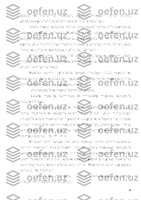 kartalar   va   planlarning   masshtabi,   mazmun   moxiyatini   ishlab   chiqish,
generalizatsiya qilish bosqichlarini asoslash bilan cheklanilgan.
Barcha   mavzuli   kartalarda   ma’lumotlarni   batafsil   hamda   to‘liq   tasvirlashda
dastavval   masshtab   tanlanadi.   Masshtab   tanlash   turizm   maqsadlari   uchun
kartografik   asarlar   tizimini   loyihalashda   asosiy   masalalaridan   biri   bo‘lib,   turistik
sayohat uchun muhim bo‘lgan mazmun mufassaligi, aniqligi, omma o‘qilishi, karta
formati va qo‘llanish vazifalariga bog‘liq [39; 198-199 b.]. 
Mintaqaviy   tizimli   kartaga   olish   turistik   plan,   karta   va   atlaslarni   o‘zaro
birlashtirish hamda ularning birligiga erishish maqsadida masshtab qatorini ishlab
chiqish lozimligini ko‘rsatdi. 
Masshtab   qatorini   loyihalashda   kartaga   olinadigan   hudud   maydoni   va
shakliga, plan, karta va atlaslardan foydalanish tasnifiga hamda mavzusiga alohida
e’tibor qaratish zarur. Ular quyidagicha izoxlanadi:
-   umumgeografik va mavzuli elementlari darajasi; 
-   xususiy,   maxalliy,   submintaqa   va   mintaqaviy   miqyosda   kartografik
hududiy birliklari; 
-   umumgeografik   mazmuni   va   mavzusi   bo‘yicha.   Aks   ettirish   uslublari
hamda   matematik   va   geografik   asosini   ishlab   chiqish   uchun   mo‘ljallangan
topografik kartalar masshtabidan foydalanish qulayligi va ko‘rgazmaliligi inobatga
olinadi.  Boshlang‘ich   axborot   mavjudligi   va  mufassalligi,   turistik   kartaga   olishda
zamonaviy uslub va texnologiyalardan foydalanish imkoniyati va boshqa omillarga
ahamiyat qaratiladi [18; 164-171 s.].
Mintaqani tizimli kartaga olish uchun masshtab optimal tizimini asoslashda
har   bir   masshtabni   shakllantiruvchi   omil   va   turistik   mavzudagi   kartografik
asarlarga bo‘lgan talablar o‘rganildi. Olib borilgan izlanishlardan ma’lum bo‘ldiki,
turizm maqsadlari uchun plan, karta va atlaslarni yaratishda quyidagi masshtablar
qatori   eng   maqbul   variant   sifatida   qabul   qilindi.   Masshtablar   qatori   quyidagicha
izohlandi [28; 317-319 r.]:
•   1:   2   000   va   undan   yirik   –   alohida   turistik-ekskursion   va   turistik
infratuzilma ob’ektlari planlari uchun;
30 