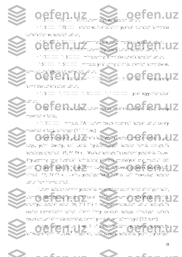 •   1: 5 000 - 1:25 000 – sport turizmi plan va kartalari uchun;
•   1: 5 000 - 1:25 000 – shahar va boshqa aholi yashash punktlari kompleks
turistik plan va kartalari uchun;
•   1:50 000 -1: 200 000 – turizmning aktiv turlari marshrut kartalari uchun;
•   1: 200 000 - 1: 1 000 000 – turizmning passiv turlari kartalari uchun;
•   1: 200 000 - 1: 500 000 – mintaqaning kompleks turistik kartalari uchun;
  1:50 000 - 1: 500 000 – mintaqa yoki uning alohida qismlari kompleks va
tarmoq turistik kartalari seriyalari uchun;
•   1:30   000   -   1:   300   000   -   1:   1   000   000   -   1:   3   000   000   –   mintaqaning
kompleks turistik atlasi uchun;
•   1: 5 000 - 1: 100 000 - 1: 200 000 - 1: 1 000 000 – yosh sayyohlar atlasi
uchun;
•   1:25   000   –   shahar   GAT   turizm   resurs   potensiali   kartasi   uchun   asosiy
masshtab sifatida;
•   1:   200   000   –   mintaqa   GAT   turizm   resurs   potensiali   kartasi   uchun   asosiy
masshtab sifatida tanlangan (3.1.1-ilova).
Turizm maqsadlari uchun turistik kartografik asarlar ham o‘z navbatida uch
turga,   ya’ni   devoriy,   stol   ustida   foydalaniladigan   kartalar   hamda   topografik
kartalarga ajratiladi   [ 76; 64-68 s. ] . Mazkur kartografik asarlarni yaratishda Gauss-
Kryugerning   teng   burchakli   ko‘ndalang   silindrik   proeksiyasi   eng   maqbuli   deb
topildi.   Turizm   kartografik   asarlarini   tuzishda   dastavval   geodezik   asos   yaratib
olinadi   [ 43;   37-43   s. ] .   Ushbu   yaratilgan   asos   boshqa   turli   mavzudagi   kartalar
uchun ham hizmat qiladi.
Turizm kartalar tizimini yaratishda masshtablar qatori ishlab chiqilgani kabi,
ularning   kartografik,   geografik   asosi   bo‘lgan   mazmun   mohiyatiga   alohida
ahamiyat   qaratish   zarur   [28;   317-319   r.].   Turizm   maqsadlari   uchun   kartografik
asarlar   elementlarini   tanlab   olishni   ilmiy   asoslash   kartaga   olinadigan   turistik
resurslar tuzilishini aks ettirishga tizimli yondashuvni ta’minlaydi (2.2-rasm).
Bunda   turizm   uchun   2   va   3   o‘lchamli   modelni   yaratishda   kartografik
ko‘rsatgichlarini   mufassal   o‘rganish,   turli   turistik   kartalarda   yaqin   joylashgan
31 