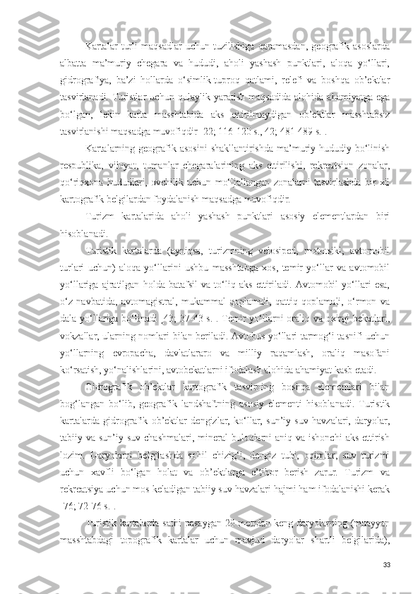 Kartalar   turli   maqsadlar   uchun   tuzilishiga   qaramasdan,   geografik   asoslarda
albatta   ma’muriy   chegara   va   hududi,   aholi   yashash   punktlari,   aloqa   yo‘llari,
gidrografiya,   ba’zi   hollarda   o‘simlik-tuproq   qatlami,   relefi   va   boshqa   ob’ektlar
tasvirlanadi.   Turistlar   uchun   qulaylik   yaratish   maqsadida   alohida   ahamiyatga   ega
bo‘lgan,   lekin   karta   masshtabida   aks   ettirilmaydigan   ob’ektlar   masshtabsiz
tasvirlanishi maqsadga muvofiqdir [22; 116-120 s., 42; 481-489 s.].
Kartalarning  geografik  asosini  shakllantirishda  ma’muriy-hududiy bo‘linish
respublika,   viloyat,   tumanlar   chegaralarining   aks   ettirilishi,   rekreatsion   zonalar,
qo‘riqxona   hududlari,   ovchilik   uchun   mo‘ljallangan   zonalarni   tasvirlashda   bir   xil
kartografik belgilardan foydalanish maqsadga muvofiqdir. 
Turizm   kartalarida   aholi   yashash   punktlari   asosiy   elementlardan   biri
hisoblanadi. 
Turistik   kartalarda   (ayniqsa,   turizmning   velosiped,   mototsikl,   avtomobil
turlari   uchun)   aloqa   yo‘llarini   ushbu   masshtabga   xos,   temir   yo‘llar   va   avtomobil
yo‘llariga   ajratilgan   holda   batafsil   va   to‘liq   aks   ettiriladi.   Avtomobil   yo‘llari   esa,
o‘z   navbatida,   avtomagistral,   mukammal   qoplamali,   qattiq   qoplamali,   o‘rmon   va
dala yo‘llariga bo‘linadi [43;  37-43 s.]. Temir  yo‘llarni  oraliq va oxirgi  bekatlari,
vokzallar, ularning nomlari bilan beriladi. Avtobus yo‘llari tarmog‘i tasnifi uchun
yo‘llarning   evropacha,   davlatlararo   va   milliy   raqamlash,   oraliq   masofani
ko‘rsatish, yo‘nalishlarini, avtobekatlarni ifodalash alohida ahamiyat kasb etadi. 
Gidrografik   ob’ektlar   kartografik   tasvirning   boshqa   elementlari   bilan
bog‘langan   bo‘lib,   geografik   landshaftning   asosiy   elementi   hisoblanadi.   Turistik
kartalarda   gidrografik   ob’ektlar   dengizlar,   ko‘llar,   sun’iy   suv   havzalari,   daryolar,
tabiiy va sun’iy suv chashmalari,  mineral  buloqlarni  aniq va ishonchi  aks ettirish
lozim.   Daryolarni   belgilashda   sohil   chizig‘i,   dengiz   tubi,   oqimlar,   suv   turizmi
uchun   xavfli   bo‘lgan   holat   va   ob’ektlarga   e’tibor   berish   zarur.   Turizm   va
rekreatsiya uchun mos keladigan tabiiy suv havzalari hajmi ham ifodalanishi kerak
[76; 72-76 s.]. 
Turistik kartalarda sathi  pasaygan 20 metrdan keng daryolarning (muayyan
masshtabdagi   topografik   kartalar   uchun   mavjud   daryolar   shartli   belgilarida),
33 