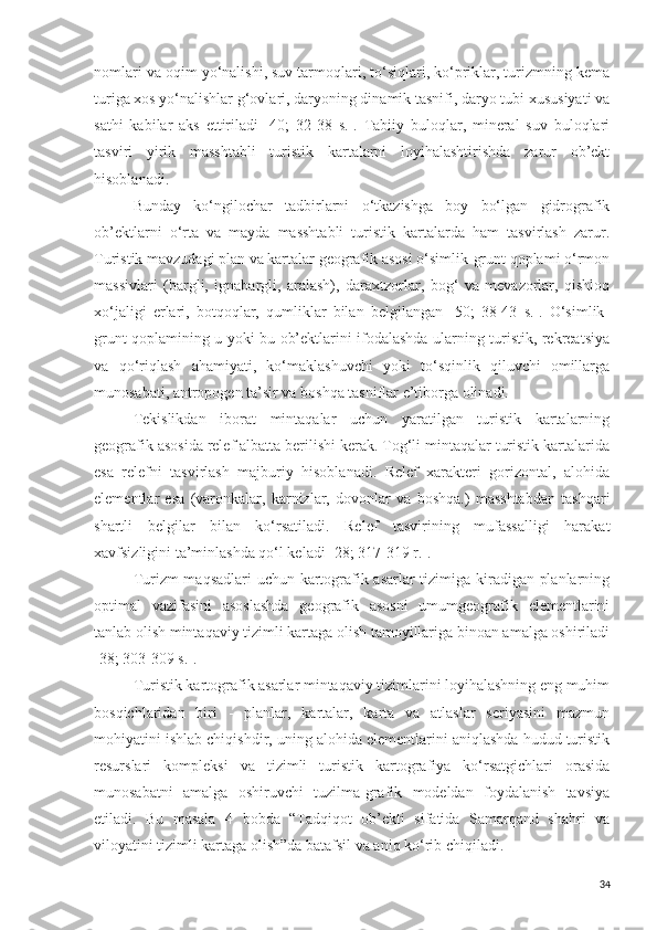 nomlari va oqim yo‘nalishi, suv tarmoqlari, to‘siqlari, ko‘priklar, turizmning kema
turiga xos yo‘nalishlar g‘ovlari, daryoning dinamik tasnifi, daryo tubi xususiyati va
sathi   kabilar   aks   ettiriladi   [40;   32-38   s.].   Tabiiy   buloqlar,   mineral   suv   buloqlari
tasviri   yirik   masshtabli   turistik   kartalarni   loyihalashtirishda   zarur   ob’ekt
hisoblanadi. 
Bunday   ko‘ngilochar   tadbirlarni   o‘tkazishga   boy   bo‘lgan   gidrografik
ob’ektlarni   o‘rta   va   mayda   masshtabli   turistik   kartalarda   ham   tasvirlash   zarur.
Turistik mavzudagi plan va kartalar geografik asosi o‘simlik-grunt qoplami o‘rmon
massivlari   (bargli,   ignabargli,   aralash),   daraxtzorlar,   bog‘   va   mevazorlar,   qishloq
xo‘jaligi   erlari,   botqoqlar,   qumliklar   bilan   belgilangan   [50;   38-43   s.].   O‘simlik-
grunt qoplamining u yoki bu ob’ektlarini ifodalashda ularning turistik, rekreatsiya
va   qo‘riqlash   ahamiyati,   ko‘maklashuvchi   yoki   to‘sqinlik   qiluvchi   omillarga
munosabati, antropogen ta’sir va boshqa tasniflar e’tiborga olinadi. 
Tekislikdan   iborat   mintaqalar   uchun   yaratilgan   turistik   kartalarning
geografik asosida relef albatta berilishi kerak. Tog‘li mintaqalar turistik kartalarida
esa   relefni   tasvirlash   majburiy   hisoblanadi.   Relef   xarakteri   gorizontal,   alohida
elementlar   esa   (varonkalar,   karnizlar,   dovonlar   va   boshqa.)   masshtabdan   tashqari
shartli   belgilar   bilan   ko‘rsatiladi.   Relef   tasvirining   mufassalligi   harakat
xavfsizligini ta’minlashda qo‘l keladi [28; 317-319 r.]. 
Turizm maqsadlari  uchun kartografik asarlar tizimiga kiradigan planlarning
optimal   vazifasini   asoslashda   geografik   asosni   umumgeografik   elementlarini
tanlab olish mintaqaviy tizimli kartaga olish tamoyillariga binoan amalga oshiriladi
[38; 303-309 s.].
Turistik kartografik asarlar mintaqaviy tizimlarini loyihalashning eng muhim
bosqichlaridan   biri   -   planlar,   kartalar,   karta   va   atlaslar   seriyasini   mazmun
mohiyatini ishlab chiqishdir, uning alohida elementlarini aniqlashda hudud turistik
resurslari   kompleksi   va   tizimli   turistik   kartografiya   ko‘rsatgichlari   orasida
munosabatni   amalga   oshiruvchi   tuzilma-grafik   modeldan   foydalanish   tavsiya
etiladi.   Bu   masala   4   bobda   “Tadqiqot   ob’ekti   sifatida   Samarqand   shahri   va
viloyatini tizimli kartaga olish”da batafsil va aniq ko‘rib chiqiladi. 
34 
