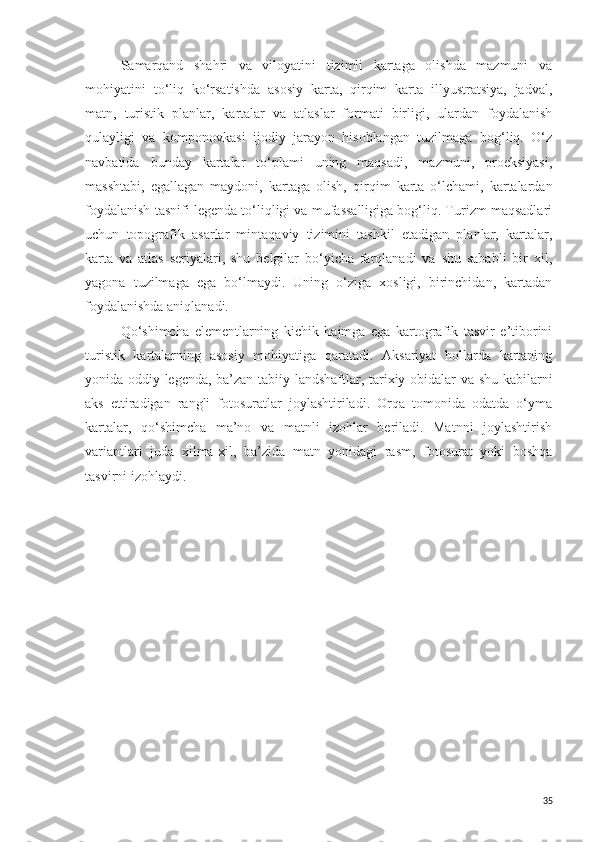 Samarqand   shahri   va   viloyatini   tizimli   kartaga   olishda   mazmuni   va
mohiyatini   to‘liq   ko‘rsatishda   asosiy   karta,   qirqim   karta   illyustratsiya,   jadval,
matn,   turistik   planlar,   kartalar   va   atlaslar   formati   birligi,   ulardan   foydalanish
qulayligi   va   komponovkasi   ijodiy   jarayon   hisoblangan   tuzilmaga   bog‘liq.   O‘z
navbatida   bunday   kartalar   to‘plami   uning   maqsadi,   mazmuni,   proeksiyasi,
masshtabi,   egallagan   maydoni,   kartaga   olish,   qirqim   karta   o‘lchami,   kartalardan
foydalanish tasnifi legenda to‘liqligi va mufassalligiga bog‘liq. Turizm maqsadlari
uchun   topografik   asarlar   mintaqaviy   tizimini   tashkil   etadigan   planlar,   kartalar,
karta   va   atlas   seriyalari,   shu   belgilar   bo‘yicha   farqlanadi   va   shu   sababli   bir   xil,
yagona   tuzilmaga   ega   bo‘lmaydi.   Uning   o‘ziga   xosligi,   birinchidan,   kartadan
foydalanishda aniqlanadi. 
Qo‘shimcha   elementlarning   kichik   hajmga   ega   kartografik   tasvir   e’tiborini
turistik   kartalarning   asosiy   mohiyatiga   qaratadi.   Aksariyat   hollarda   kartaning
yonida oddiy legenda, ba’zan tabiiy landshaftlar, tarixiy obidalar va shu kabilarni
aks   ettiradigan   rangli   fotosuratlar   joylashtiriladi.   Orqa   tomonida   odatda   o‘yma
kartalar,   qo‘shimcha   ma’no   va   matnli   izohlar   beriladi.   Matnni   joylashtirish
variantlari   juda   xilma-xil,   ba’zida   matn   yonidagi   rasm,   fotosurat   yoki   boshqa
tasvirni izohlaydi. 
35 