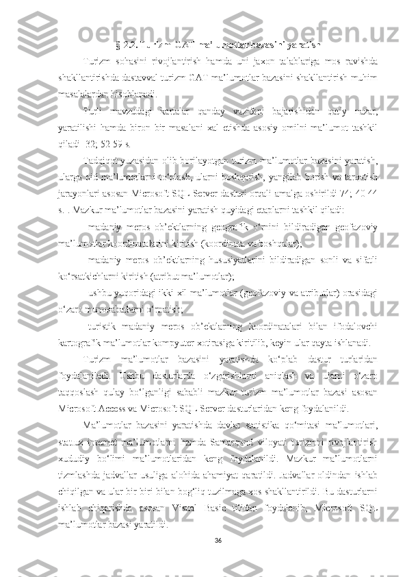 § - 2 .2. Turizm-GAT ma’lumotlar bazasini yaratish
Turizm   sohasini   rivojlantirish   hamda   uni   jaxon   talablariga   mos   ravishda
shakllantirishda dastavval turizm GAT ma’lumotlar bazasini shakllantirish muhim
masalalardan hisoblanadi. 
Turli   mavzudagi   kartalar   qanday   vazifani   bajarishidan   qatiy   nazar,
yaratilishi   hamda   biron   bir   masalani   xal   etishda   asosiy   omilni   ma’lumot   tashkil
qiladi [32; 52-59 s.]
Tadqiqot yuzasidan olib borilayotgan turizm ma’lumotlar bazasini  yaratish,
ularga  oid  ma’lumotlarni  to‘plash,   ularni   boshqarish,  yangilab  borish  va  tarqatish
jarayonlari asosan Microsoft SQL Server dasturi orqali amalga oshirildi[74; 40-44
s.]. Mazkur ma’lumotlar bazasini yaratish quyidagi etaplarni tashkil qiladi:
-   madaniy   meros   ob’ektlarning   geografik   o‘rnini   bildiradigan   geofazoviy
ma’lumotlar koordinatalarini kiritish (koordinata va boshqalar);
-   madaniy   meros   ob’ektlarning   hususiyatlarini   bildiradigan   sonli   va   sifatli
ko‘rsatkichlarni kiritish (atribut ma’lumotlar);
-   ushbu yuqoridagi ikki xil ma’lumotlar (geofazoviy va atributlar) orasidagi
o‘zaro munosabatlarni o‘rnatish;
-   turistik   madaniy   meros   ob’ektlarning   koordinatalari   bilan   ifodalovchi
kartografik ma’lumotlar kompyuter xotirasiga kiritilib, keyin ular qayta ishlanadi.
Turizm   ma’lumotlar   bazasini   yaratishda   ko‘plab   dastur   turlaridan
foydalaniladi.   Ushbu   dasturlarda   o‘zgarishlarni   aniqlash   va   ularni   o‘zaro
taqqoslash   qulay   bo‘lganligi   sababli   mazkur   turizm   ma’lumotlar   bazasi   asosan
Microsoft Access va Microsoft SQL Server dasturlaridan keng foydalanildi.
Ma’lumotlar   bazasini   yaratishda   davlat   statistika   qo‘mitasi   ma’lumotlari,
stat.uz   internet   ma’lumotlarni   hamda   Samarqand   viloyati   turizmni   rivojlantirish
xududiy   bo‘limi   ma’lumotlaridan   keng   foydalanildi.   Mazkur   ma’lumotlarni
tizmlashda   jadvallar   usuliga   alohida   ahamiyat   qaratildi.   Jadvallar   oldindan   ishlab
chiqilgan va ular bir-biri bilan bog‘liq tuzilmaga xos shakllantirildi. Bu dasturlarni
ishlab   chiqarishda   asosan   Visual   Basic   tilidan   foydalanib,   Microsoft   SQL
ma’lumotlar bazasi yaratildi.
36 