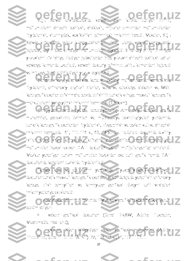 SQL   Server   arxitekturasida   serverli   qism   ko‘zda   tutilgan   bo‘lib,
ma’lumotlarni   chiqarib   tashlash,   cheklash,   mijozlar   tomonidan   ma’lumotlardan
foydalanish,   shuningdek,   xavfsizlikni   ta’minlash   imkonini   beradi.   Masalan,   SQL
Server   so‘rovlarni   mijoz   kompyuterlaridan   oladi,   ularni   server   kompyuterda
bajaradi, keyin faqat so‘ralgan ma’lumotlarni qaytaradi. SHunday qilib, 10 mingta
yozuvlarni o‘z ichiga oladigan jadvallardan bitta yozuvni chiqarib tashlash  uchun
serverga   komanda   uzatiladi,   serverli   dasturiy   ta’minot   ushbu   komandani   bajaradi
va mijozga faqat qidiriladigan yozuv qaytariladi. 
Yangi texnologiyalar asosida karta va ulardagi ma’lumotlardan samaraliroq
foydalanib,   an’nanaviy   qog‘ozli   planlar,   karta   va   atlaslarga   elektron   va   Web-
kartografik asarlar qo‘shimcha tarzda qo‘shilib turistik sohaga mavzuli kartografik
mahsulotlarni kengaytirish imkonini bermoqda (2.3-rasm).
Kompyuter   texnologiyalari   taraqqiyotining   zamonaviy   darajasi   grafik
muharrirlar,   geoaxborot   tizimlari   va   multimediya   texnologiyalari   yordamida
turistik kartografik asarlardan foydalanish, o‘zgartirish va tezkor  xulosa chiqarish
imkonini   bermoqda   [61;   110-116   s.,   62;   45-50   b.].   Tadqiqot   davomida   taxliliy
ishlar   ntijasi   shuni   ko‘rsatdiki,   ko‘pgina   tadqiqotchilar   tomonidan   yaratilgan
ma’lumotlar   bazasi   asosan   GAT   dasturlari   uchun   mo‘ljallanganligi   aniqlandi.
Mazkur   yaratilgan   turizm   ma’lumotlar   bazasidan   esa   turli   grafik   hamda   GAT
dasturlarida kartalarni tuzishda foydalaniladi.
Turizm   karta   va   atalaslarini   yaratishda   illyustrativ   grafik   taxrilovchi
dasturlar turistik mavzuli kartografik asarlarni sifatli darajada yaratilishi an’anaviy
kartaga   olish   tamoyillari   va   kompyuter   garfikasi   dizayni   turli   vositalari
imkoniyatlariga asoslanadi. 
Hozirda dastur ta’minoti bozorida illyustrativ grafika paketining ikki guruhi
taqdim etilgan:
 vektor   grafikasi   dasturlari   (Corel   DRAW,   Adobe   Illustrator,
Macromedia FreeHand);
 axborot   bilan   ishlaydigan   rastr   grafikasi   muharrirlar   (Adobe
PhotoShop, Corel PHOTO-PAINT) [37; 102-106 s., 84; 107-110 b.].
37 