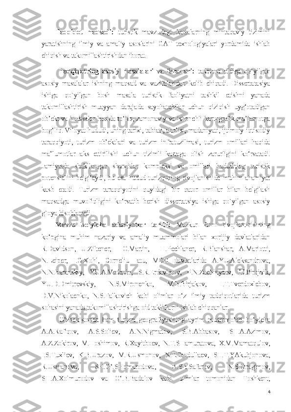 Tadqiqot   maqsadi:   turistik   mavzudagi   kartalarning   mintaqaviy   tizimini
yaratishning   ilmiy   va   amaliy   asoslarini   GAT   texnologiyalari   yordamida   ishlab
chiqish va takomillashtirishdan iborat .
Tadqiqotning   asosiy   masalalari   va   farazlari:   tadqiqot   oldiga   qo`yilgan
asosiy   masalalar   ishning   maqsad   va   vazifalaridan   kelib   chiqadi.   Dissertatasiya
ishiga   qo`yilgan   bosh   masala   turistik   faoliyatni   tashkil   etishni   yanada
takomillashtirish   muayyan   darajada   sayohatchilar   uchun   qiziqish   uyg‘otadigan
ob’ekt va hodisalar haqida to‘liq, zamonaviy va ishonchli kartografik ma’lumotga
bog‘liq. Viloyat hududi, uning tarixi, tabiati, aholisi, madaniyati, ijtimoiy-iqtisodiy
taraqqiyoti,   turizm   ob’ektlari   va   turizm   infratuzilmasi,   turizm   omillari   haqida
ma’lumotlar   aks   ettirilishi   uchun   tizimli   kartaga   olish   zarurligini   ko‘rsatadi.
Jamiyatda   shakllangan   sharoitlar   kompleksi   va   omillari   hududning   turistik
potensialini   belgilaydi,   bu   esa   hudud   turizmining   rivojlanishida   muhim   ahamiyat
kasb   etadi.   Turizm   taraqqiyotini   quyidagi   bir   qator   omillar   bilan   belgilash
maqsadga   muvofiqligini   ko‘rsatib   berish   dissertatsiya   ishiga   qo`yilgan   asosiy
g`oya hisoblanadi.
Mavzu   bo`yicha   adabiyotlar   tahlili:   Mazkur   fanni   rivojlantirishning
ko‘pgina   muhim   nazariy   va   amaliy   muammolari   bilan   xorijiy   davlatlaridan
R.Davidson,   U.Ziltener,     O.Martin,     H.Pechlaner,   R.Blanshar,   A.Mariotti,
N.Leiper,   I.G.Kohl,   Corneliu   Iatu,   MDH   davlatlarida   A.YU.Aleksandrova,
N.N.Baranskiy,   YU.A.Vedenin,   S.R.Erdavletov,   P.N.Zachinyaev,   I.I.Pirojnik,
YU.D.Dmitrevskiy,   N.S.Mironenko,   M.B.Birjakov,   I.T.Tverdoxlebov,
D.V.Nikolaenko,   N.S.Falkovich   kabi   olimlar   o‘z   ilmiy   tadqiqotlarida   turizm
sohasini yanada takomillashtirishga  oid takliflarni ishlab chiqqanlar. 
O‘zbekistonda   ham   turizm   geografiyasining   ayrim   muammolari   bo‘yicha
A.A.Rafiqov,   A.S.Soliev,   A.N.Nigmatov,   S.B.Abbasov,   SH.A.Azimov,
A.Z.Zokirov,   M.Hoshimov,   R.Xayitboev,   N.T.SHamuratova,   X.M.Mamatqulov,
I . S . Tuxliev,   K . B . Urazov,   M.R.Usmonov,   N.E.Ibodullaev,   SH.T.YAkubjonova,
R.Usmanova ,   SH.G‘.SHomurodova,   B . SH . Safarov,   N . S . Ibragimov,
SH.A.Xolmurodov   va   O‘.B.Badalov   kabi   olimlar   tomonidan   Toshkent,
4 