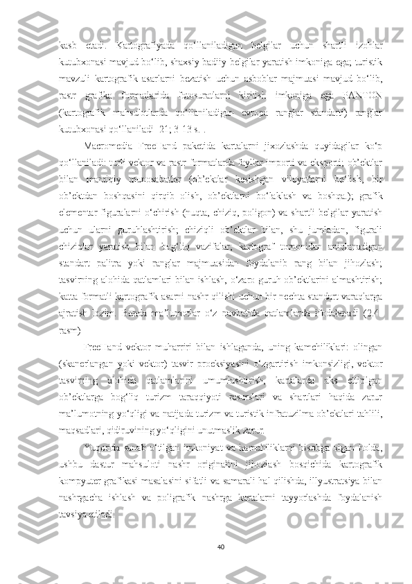 kasb   etadi.   Kartografiyada   qo‘llaniladigan   belgilar   uchun   shartli   izohlar
kutubxonasi mavjud bo‘lib, shaxsiy badiiy belgilar yaratish imkoniga ega; turistik
mavzuli   kartografik   asarlarni   bezatish   uchun   asboblar   majmuasi   mavjud   bo‘lib,
rastr   grafika   formatlarida   fotosuratlarni   kiritish   imkoniga   ega   PANTON
(kartografik   mahsulotlarda   qo‘llaniladigan   evropa   ranglar   standarti)   ranglar
kutubxonasi qo‘llaniladi [21; 3-13 s.].
Macromedia   FreeHand   paketida   kartalarni   jixozlashda   quyidagilar   ko‘p
qo‘llaniladi: turli vektor va rastr formatlarda fayllar importi va eksporti; ob’ektlar
bilan   mantiqiy   munosabatlar   (ob’ektlar   kesishgan   viloyatlarni   bo‘lish,   bir
ob’ektdan   boshqasini   qirqib   olish,   ob’ektlarni   bo‘laklash   va   boshqa.);   grafik
elementar figuralarni  o‘chirish (nuqta, chiziq, poligon)  va shartli  belgilar  yaratish
uchun   ularni   guruhlashtirish;   chiziqli   ob’ektlar   bilan,   shu   jumladan,   figurali
chiziqlar   yaratish   bilan   bog‘liq   vazifalar;   kartograf   tomonidan   aniqlanadigan
standart   palitra   yoki   ranglar   majmuasidan   foydalanib   rang   bilan   jihozlash;
tasvirning alohida qatlamlari bilan ishlash, o‘zaro guruh ob’ektlarini almashtirish;
katta formatli kartografik asarni nashr qilishi uchun bir nechta standart varaqlarga
ajratish   lozim.   Bunda   ma’lumotlar   o‘z   navbatida   qatlamlarda   ifodalanadi   (2.4-
rasm)  
FreeHand   vektor   muharriri   bilan   ishlaganda,   uning   kamchiliklari:   olingan
(skanerlangan   yoki   vektor)   tasvir   proeksiyasini   o‘zgartirish   imkonsizligi,   vektor
tasvirning   alohida   qatlamlarini   umumlashtirish,   kartalarda   aks   ettirilgan
ob’ektlarga   bog‘liq   turizm   taraqqiyoti   resurslari   va   shartlari   haqida   zarur
ma’lumotning yo‘qligi va natijada turizm va turistik infratuzilma ob’ektlari tahlili,
maqsadlari, qidiruvining yo‘qligini unutmaslik zarur. 
Yuqorida   sanab   o‘tilgan   imkoniyat   va   kamchiliklarni   hisobga   olgan   holda,
ushbu   dastur   mahsuloti   nashr   originalini   jihozlash   bosqichida   kartografik
kompyuter grafikasi masalasini sifatli va samarali hal qilishda, illyustratsiya bilan
nashrgacha   ishlash   va   poligrafik   nashrga   kartalarni   tayyorlashda   foydalanish
tavsiya etiladi. 
40 