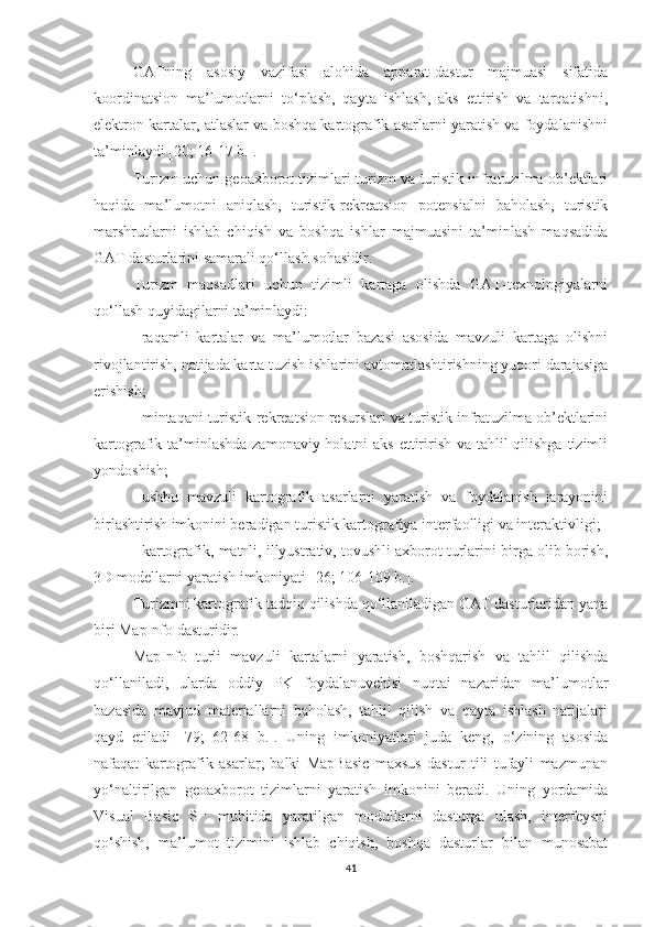 GATning   asosiy   vazifasi   alohida   apparat-dastur   majmuasi   sifatida
koordinatsion   ma’lumotlarni   to‘plash,   qayta   ishlash,   aks   ettirish   va   tarqatishni,
elektron kartalar, atlaslar va boshqa kartografik asarlarni yaratish va foydalanishni
ta’minlaydi [20; 16-17 b.].
Turizm uchun geoaxborot tizimlari-turizm va turistik infratuzilma ob’ektlari
haqida   ma’lumotni   aniqlash,   turistik-rekreatsion   potensialni   baholash,   turistik
marshrutlarni   ishlab   chiqish   va   boshqa   ishlar   majmuasini   ta’minlash   maqsadida
GAT dasturlarini samarali qo‘llash sohasidir. 
Turizm   maqsadlari   uchun   tizimli   kartaga   olishda   GAT-texnologiyalarni
qo‘llash quyidagilarni ta’minlaydi:
-   raqamli   kartalar   va   ma’lumotlar   bazasi   asosida   mavzuli   kartaga   olishni
rivojlantirish, natijada karta tuzish ishlarini avtomatlashtirishning yuqori darajasiga
erishish;
-   mintaqani turistik-rekreatsion resurslari va turistik infratuzilma ob’ektlarini
kartografik ta’minlashda zamonaviy holatni aks ettirirish va tahlil qilishga tizimli
yondoshish; 
-   ushbu   mavzuli   kartografik   asarlarni   yaratish   va   foydalanish   jarayonini
birlashtirish imkonini beradigan turistik kartografiya interfaolligi va interaktivligi;
-   kartografik, matnli, illyustrativ, tovushli axborot turlarini birga olib borish,
3D modellarni yaratish imkoniyati  [ 26; 106-109 b. ] .
Turizmni kartografik tadqiq qilishda qo‘llaniladigan GAT dasturlaridan yana
biri MapInfo dasturidir.
MapInfo   turli   mavzuli   kartalarni   yaratish,   boshqarish   va   tahlil   qilishda
qo‘llaniladi,   ularda   oddiy   PK   foydalanuvchisi   nuqtai   nazaridan   ma’lumotlar
bazasida   mavjud   materiallarni   baholash,   tahlil   qilish   va   qayta   ishlash   natijalari
qayd   etiladi   [79;   62-68   b.].   Uning   imkoniyatlari   juda   keng,   o‘zining   asosida
nafaqat   kartografik   asarlar,   balki   MapBasic   maxsus   dastur   tili   tufayli   mazmunan
yo‘naltirilgan   geoaxborot   tizimlarni   yaratish   imkonini   beradi.   Uning   yordamida
Visual   Basic   S ++
  muhitida   yaratilgan   modullarni   dasturga   ulash,   interfeysni
qo‘shish,   ma’lumot   tizimini   ishlab   chiqish,   boshqa   dasturlar   bilan   munosabat
41 