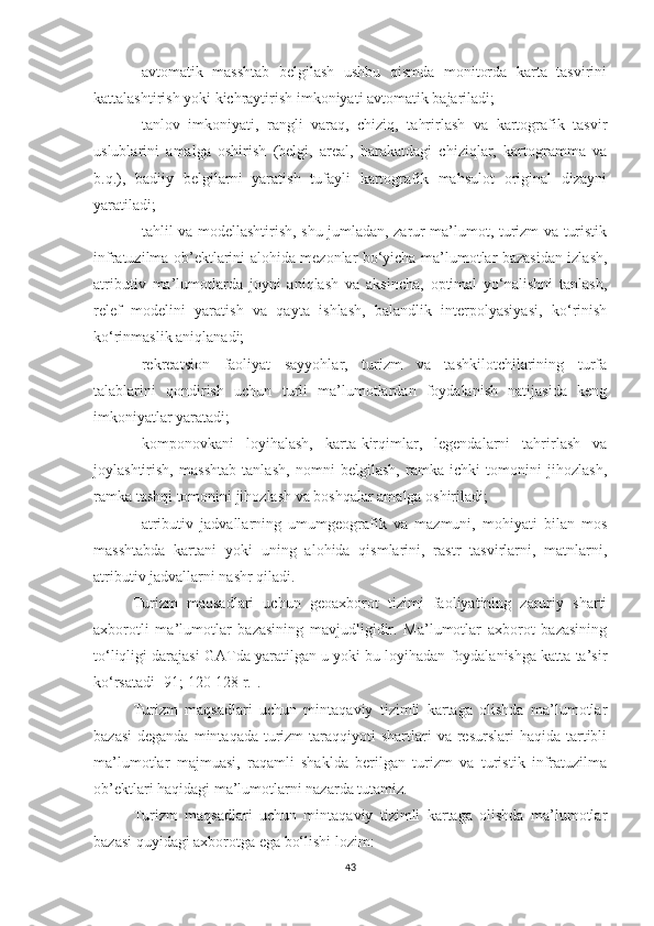 -   avtomatik   masshtab   belgilash   ushbu   qismda   monitorda   karta   tasvirini
kattalashtirish yoki kichraytirish imkoniyati avtomatik bajariladi;
-   tanlov   imkoniyati,   rangli   varaq,   chiziq,   tahrirlash   va   kartografik   tasvir
uslublarini   amalga   oshirish   (belgi,   areal,   harakatdagi   chiziqlar,   kartogramma   va
b.q.),   badiiy   belgilarni   yaratish   tufayli   kartografik   mahsulot   original   dizayni
yaratiladi; 
-   tahlil va modellashtirish, shu jumladan, zarur ma’lumot, turizm va turistik
infratuzilma ob’ektlarini alohida mezonlar bo‘yicha ma’lumotlar bazasidan izlash,
atributiv   ma’lumotlarda   joyni   aniqlash   va   aksincha,   optimal   yo‘nalishni   tanlash,
relef   modelini   yaratish   va   qayta   ishlash,   balandlik   interpolyasiyasi,   ko‘rinish
ko‘rinmaslik aniqlanadi;
-   rekreatsion   faoliyat   sayyohlar,   turizm   va   tashkilotchilarining   turfa
talablarini   qondirish   uchun   turli   ma’lumotlardan   foydalanish   natijasida   keng
imkoniyatlar yaratadi;
-   komponovkani   loyihalash,   karta-kirqimlar,   legendalarni   tahrirlash   va
joylashtirish,   masshtab   tanlash,   nomni   belgilash,   ramka   ichki   tomonini   jihozlash,
ramka tashqi tomonini jihozlash va boshqalar amalga oshiriladi;
-   atributiv   jadvallarning   umumgeografik   va   mazmuni,   mohiyati   bilan   mos
masshtabda   kartani   yoki   uning   alohida   qismlarini,   rastr   tasvirlarni,   matnlarni,
atributiv jadvallarni nashr qiladi.
Turizm   maqsadlari   uchun   geoaxborot   tizimi   faoliyatining   zaruriy   sharti
axborotli   ma’lumotlar   bazasining   mavjudligidir.   Ma’lumotlar   axborot   bazasining
to‘liqligi darajasi GATda yaratilgan u yoki bu loyihadan foydalanishga katta ta’sir
ko‘rsatadi [91; 120-128 r.]. 
Turizm   maqsadlari   uchun   mintaqaviy   tizimli   kartaga   olishda   ma’lumotlar
bazasi  deganda  mintaqada  turizm   taraqqiyoti  shartlari  va  resurslari  haqida  tartibli
ma’lumotlar   majmuasi,   raqamli   shaklda   berilgan   turizm   va   turistik   infratuzilma
ob’ektlari haqidagi ma’lumotlarni nazarda tutamiz. 
Turizm   maqsadlari   uchun   mintaqaviy   tizimli   kartaga   olishda   ma’lumotlar
bazasi quyidagi axborotga ega bo‘lishi lozim:
43 