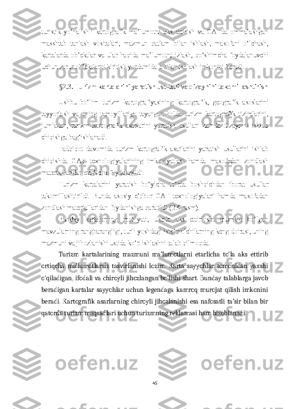 turistik   yo‘nalishli   kartografik   ma’lumotni   aks   ettirish   va   GATda   ommalashgan
masshtab   tanlash   vositalari,   mazmun   qatlam   bilan   ishlash,   masofani   o‘lchash,
kartalarda   ob’ektlar   va   ular   haqida   ma’lumotni   izlash,   qo‘shimcha   foydalanuvchi
uchun zarur ob’ektlarni kiritish yordamida u bilan ishlash imkonini beradi.
§ 2 .3. Turizm kartalarini yaratish usullari va dizaynini takomillashtirish
Ushbu   bo‘lim   turizm   kartografiyasining   kartografik,   geografik   asoslarini
tayyorlash   va   uning   tamoyillariga   tayangan   holda   turizm   kartografik   tizimlarini,
jumladan,   turizm   kartografik   asarlarini   yaratish   usullari   hamda   dizaynini   ishlab
chiqishga bag‘ishlanadi.
Tadqiqot   davomida   turizm   kartografik   asarlarini   yaratish   usullarini   ishlab
chiqishda   GAT   texnologiyalarining   imkoniyatlari   hamda   masofadan   zondlash
materiallaridan etarlicha foydalanildi. 
Turizm   kartalarini   yaratish   bo‘yicha   to‘rtta   boshqichdan   iborat   usullar
takomillashtirildi.   Bunda   asosiy   e’tibor   GAT   texnologiyalari   hamda   masofadan
zondlash materiallaridan foydanishga qaratildi ( 2 . 6 -rasm).
Bunday   kartalarning   mohiyati,   ularda   aks   ettirilishi   mumkin   bo‘lgan
mavzularning rangbarangligi, turli yoshdagi iste’molchilarning keng doirasi, uning
mazmuni va jihozlanishi ustida ko‘p ishlashni talab qilmoqda.
Turizm   kartalarining   mazmuni   ma’lumotlarni   etarlicha   to‘la   aks   ettirib
ortiqcha   ma’lumotlarsiz   tasvirlanishi   lozim.   Karta   sayyohlar   tomonidan   yaxshi
o‘qiladigan, ifodali va chiroyli jihozlangan bo‘lishi shart. Bunday talablarga javob
beradigan   kartalar   sayyohlar   uchun   legendaga   kamroq   murojat   qilish   imkonini
beradi. Kartografik  asarlarning  chiroyli  jihozlanishi   esa nafosatli   ta’sir bilan bir
qatorda turizm maqsadlari uchun turizmning reklamasi ham hisoblanadi.  
45 