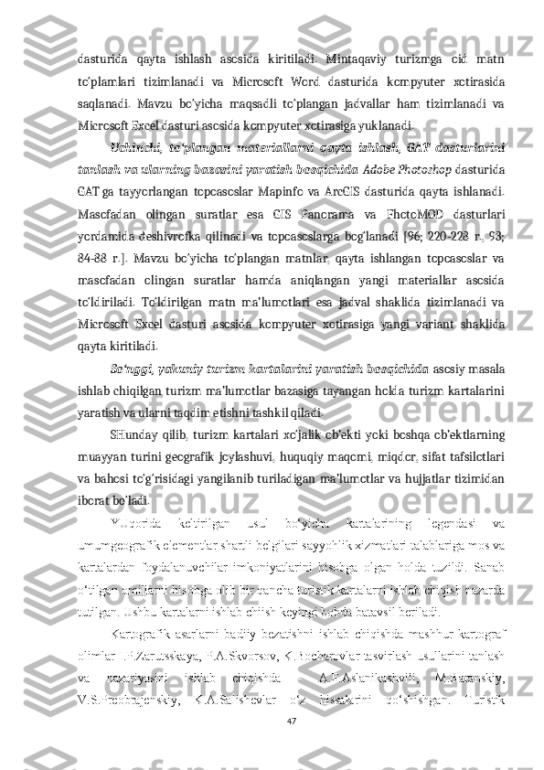 dasturida   qayta   ishlash   asosida   kiritiladi.   Mintaqaviy   turizmga   oid   matn
to‘plamlari   tizimlanadi   va   Microsoft   Word   dasturida   kompyuter   xotirasida
saqlanadi.   Mavzu   bo‘yicha   maqsadli   to‘plangan   jadvallar   ham   tizimlanadi   va
Microsoft Excel dasturi asosida  kompyuter  xotirasiga yuklanadi.
Uchinchi,   to‘plangan   materiallarni   qayta   ishlash,   GAT   dasturlarini
tanlash va ularning bazasini yaratish bosqichida  Adobe Photoshop  dasturida
GAT   ga   tayyorlangan   topoasoslar   Mapinfo   va   ArcGIS   dasturida   qayta   ishlanadi.
Masofadan   olingan   suratlar   esa   GIS   Panorama   va   FhotoMOD   dasturlari
yordamida   deshivrofka   qilinadi   va   topoasoslarga   bog‘lanadi   [96;   220-228   r.,   93;
84-88   r.].   Mavzu   bo‘yicha   to‘plangan   matnlar,   qayta   ishlangan   topoasoslar   va
masofadan   olingan   suratlar   hamda   aniqlangan   yangi   materiallar   asosida
to‘ldiriladi.   To‘ldirilgan   matn   ma’lumotlari   esa   jadval   shaklida   tizimlanadi   va
Microsoft   Excel   dasturi   asosida   kompyuter   xotirasiga   yangi   variant   shaklida
qayta kiritiladi.
So‘nggi, yakuniy turizm kartalarini yaratish bosqichida   asosiy masala
ishlab chiqilgan turizm ma’lumotlar bazasiga tayangan holda turizm kartalarini
yaratish va ularni taqdim etishni tashkil qiladi.
SHunday   qilib,   turizm   kartalari   xo‘jalik   ob’ekti   yoki   boshqa   ob’ektlarning
muayyan   turini   geografik   joylashuvi,   huquqiy   maqomi,   miqdor,   sifat   tafsilotlari
va  bahosi  to‘g‘risidagi   yangilanib turiladigan  ma’lumotlar  va  hujjatlar  tizimidan
iborat bo‘ladi. 
YUqorida   keltirilgan   usul   bo‘yicha   kartalarining   legendasi   va
umumgeografik elementlar shartli belgilari sayyohlik xizmatlari talablariga mos va
kartalardan   foydalanuvchilar   imkoniyatlarini   hisobga   olgan   holda   tuzildi.   Sanab
o‘tilgan omillarni hisobga olib bir qancha turistik kartalarni ishlab chiqish nazarda
tutilgan. Ushbu kartalarni ishlab chiish keyingi bobda batavsil beriladi.
Kartografik   asarlarni   badiiy   bezatishni   ishlab   chiqishda   mashhur   kartograf
olimlar I.P.Zarutsskaya, P.A.Skvorsov, K.Bocharovlar tasvirlash usullarini tanlash
va   nazariyasini   ishlab   chiqishda   -   A.F.Aslanikashvili,   M.Baranskiy,
V.S.Preobrajenskiy,   K.A.Salishevlar   o‘z   hissalarini   qo‘shishgan.   Turistik
47 