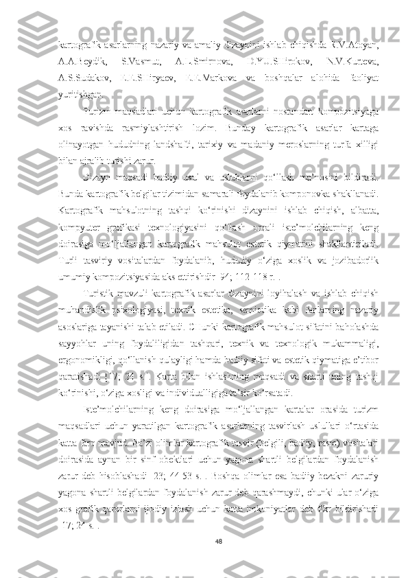 kartografik  asarlarning   nazariy  va   amaliy  dizaynini   ishlab   chiqishda   R.V.Atoyan,
A.A.Beydik,   S.Vasmut,   A.L.Smirnova,   D.YU.SHirokov,   N.V.Kurteva,
A.S.Sudakov,   E.E.SHiryaev,   E.E.Markova   va   boshqalar   alohida   faoliyat
yuritishgan.
Turizm   maqsadlari   uchun   kartografik   asarlarni   nostandart   kompozitsiyaga
xos   ravishda   rasmiylashtirish   lozim.   Bunday   kartografik   asarlar   kartaga
olinayotgan   hududning   landshafti,   tarixiy   va   madaniy   meroslarning   turfa   xilligi
bilan ajralib turishi zarur. 
Dizayn   maqsadi   badiiy   usul   va   uslublarni   qo‘llash   ma’nosini   bildiradi.
Bunda kartografik belgilar tizimidan samarali foydalanib komponovka shakllanadi.
Kartografik   mahsulotning   tashqi   ko‘rinishi   dizaynini   ishlab   chiqish,   albatta,
kompyuter   grafikasi   texnologiyasini   qo‘llash   orqali   iste’molchilarning   keng
doirasiga   mo‘ljallangan   kartografik   mahsulot   estetik   qiymatini   shakllantiriladi.
Turli   tasviriy   vositalardan   foydalanib,   hududiy   o‘ziga   xoslik   va   jozibadorlik
umumiy kompozitsiyasida aks ettirishdir [94; 112-118 r.]. 
Turistik   mavzuli   kartografik   asarlar   dizaynini   loyihalash   va   ishlab   chiqish
muhandislik   psixologiyasi,   texnik   estetika,   semiotika   kabi   fanlarning   nazariy
asoslariga tayanishi talab etiladi. CHunki kartografik mahsulot sifatini baholashda
sayyohlar   uning   foydaliligidan   tashqari,   texnik   va   texnologik   mukammaligi,
ergonomikligi, qo‘llanish qulayligi hamda badiiy sifati va estetik qiymatiga e’tibor
qaratishadi   [17;   24   s.].   Karta   bilan   ishlashning   maqsadi   va   sharti   uning   tashqi
ko‘rinishi, o‘ziga xosligi va individualligiga ta’sir ko‘rsatadi. 
Iste’molchilarning   keng   doirasiga   mo‘ljallangan   kartalar   orasida   turizm
maqsadlari   uchun   yaratilgan   kartografik   asarlarning   tasvirlash   uslullari   o‘rtasida
katta farq mavjud. Ba’zi olimlar kartografik tasvir (belgili, badiiy, rasm) vositalari
doirasida   aynan   bir   sinf   obektlari   uchun   yagona   shartli   belgilardan   foydalanish
zarur   deb   hisoblashadi   [23;   44-53   s.].   Boshqa   olimlar   esa   badiiy   bezakni   zaruriy
yagona  shartli  belgilardan  foydalanish  zarur   deb  qarashmaydi,  chunki  ular  o‘ziga
xos   grafik   qarorlarni   ijodiy   izlash   uchun   katta   imkoniyatlar   deb   fikr   bildirishadi
[17; 24 s.].
48 