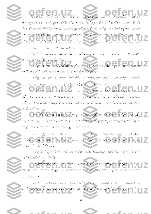 Maqsadli   olib   borilgan   tadqiqot   davomida   turizm   maqsadlari   uchun
kartografik   asarlarni   yaratishda   o‘ziga   xos   bo‘lgan   shartli   belgilar   tizimi   ishlab
chiqish zarurligini ko‘rsatdi. Ushbu yaratilgan shartli belgilar tizimi aynan turizm
uchun   yaratiladigan   kartografik   asarlarda   qo‘llanilishi   maqsadga   muvofiqligini
ta’kidlash joiz. Mazkur shartli belgilar tizimini ishlab chiqishda bu borada tadqiqot
olib borgan olimlarning ishlari taxlil qilindi.
Turizm  maqsadlari  uchun  kartografik asarlarni   shartli  belgilarini  loyihalash
asosiy tamoyillari quyidagilar:
-   belgilash   va   tasvirlashda   urg‘u   prinsipiga   asoslanish,   ya’ni   eng   muhim
ma’lumotni hajmi, rangi va shrifti bilan ajratish zarur;
-   belgilash   grafik   qaror   birligida   ko‘rinadigan   grafik   umumiylik   orqali
uzatiladigan semantik umumiylik (aloqa) ga binoan ajratilishi kerak;
-   loyihalanadigan belgilar  tizimida differensiya tamoyiliga asoslanish  zarur,
ya’ni semantik umumiylikka ega har bir belgilar guruhi aniq grafik tuzilmaga ega
bo‘lishi   shart,   belgilarga   ega   shakl   boshqa   guruhlardan   oson   farqlanadi   va   oson
eslab qolinadi; 
-   assotsiatsion va stereotip tamoyillaridan foydalanish; shartli belgilar va ular
aks ettiradigan joy ob’ektlari orasida barqaror assotsiyasion, shuningdek, muayyan
belgilarga stereotip javobni hisobga olish zarur;
-   turli   xollarda   begilarni   baholash   uchun   kartada   tasvirlanayotgan
ob’ektlarning holatini  hisobga olmasdan  belgilarni  loyihalashning imkoni  mavjud
emas [41; 184-187 b.];
-   belgilar   hajmi   (minimal   va   maksimal),   kartadagi   tasvirlar   hajmi   farqini
optimallashtirish [17; 24 s].
Turistik mavzudagi kartografik asarlar va adabiyotlarni tahlil qilib biz turizm
maqsadlari uchun kartografik asarlar shartli belgilar tizimini loyihalashda bir qator
qoidalarni ishlab chiqdik:
-   turizm maqsadlari uchun kartografik asarlar mintaqaviy tizimini yaratishda
unifikatsiya qilingan kartografik tasvirlash usullari: belgilar, sifatli va miqdorli fon,
49 