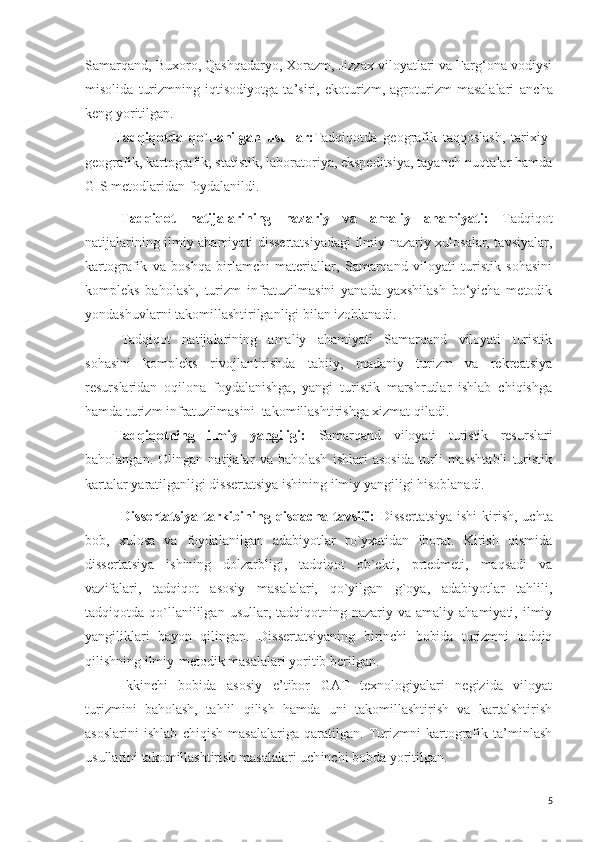 Samarqand, Buxoro, Qashqadaryo, Xorazm, Jizzax viloyatlari va Farg‘ona vodiysi
misolida   turizmning   iqtisodiyotga   ta’siri,   ekoturizm,   agroturizm   masalalari   ancha
keng yoritilgan.
Tadqiqotda   qo`llanilgan   usullar: Tadqiqotda   geografik   taqqoslash,   tarixiy-
geografik, kartografik, statistik, laboratoriya, ekspeditsiya, tayanch-nuqtalar hamda
GIS metodlaridan foydalanildi.
Tadqiqot   natijalarining   nazariy   va   amaliy   ahamiyati:   Tadqiqot
natijalarining ilmiy ahamiyati dissertatsiyadagi ilmiy-nazariy xulosalar, tavsiyalar,
kartografik   va   boshqa   birlamchi   materiallar,   Samarqand   viloyati   turistik   sohasini
kompleks   baholash,   turizm   infratuzilmasini   yanada   yaxshilash   bo‘yicha   metodik
yondashuvlarni takomillashtirilganligi bilan izohlanadi. 
Tadqiqot   natijalarining   amaliy   ahamiyati   Samarqand   viloyati   turistik
sohasini   kompleks   rivojlantirishda   tabiiy,   madaniy   turizm   va   rekreatsiya
resurslaridan   oqilona   foydalanishga,   yangi   turistik   marshrutlar   ishlab   chiqishga
hamda turizm infratuzilmasini  takomillashtirishga xizmat qiladi.
Tadqiqotning   ilmiy   yangiligi:   Samarqand   viloyati   turistik   resurslari
baholangan.   Olingan   natijalar   va   baholash   ishlari   asosida   turli   masshtabli   turistik
kartalar yaratilganligi dissertatsiya ishining ilmiy yangiligi hisoblanadi.
Dissertatsiya  tarkibining  qisqacha  tavsifi:   Dissertatsiya   ishi  kirish,  uchta
bob,   xulosa   va   foydalanilgan   adabiyotlar   ro`yxatidan   iborat.   Kirish   qismida
dissertatsiya   ishining   dolzarbligi,   tadqiqot   ob`ekti,   prtedmeti,   maqsadi   va
vazifalari,   tadqiqot   asosiy   masalalari,   qo`yilgan   g`oya,   adabiyotlar   tahlili,
tadqiqotda  qo`llanililgan  usullar,  tadqiqotning  nazariy  va  amaliy  ahamiyati,   ilmiy
yangiliklari   bayon   qilingan.   Dissertatsiyaning   birinchi   bobida   turizmni   tadqiq
qilishning ilmiy-metodik masalalari yoritib berilgan.
Ikkinchi   bobida   asosiy   e’tibor   GAT   texnologiyalari   negizida   viloyat
turizmini   baholash,   tahlil   qilish   hamda   uni   takomillashtirish   va   kartalshtirish
asoslarini   ishlab   chiqish   masalalariga   qaratilgan.   Turizmni   kartografik   ta’minlash
usullarini takomillashtirish masalalari uch i nchi bobda yoritilgan.
5 