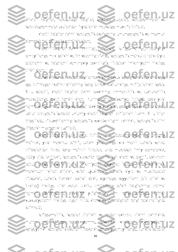 chiziqli   belgilar,   harakatdagi   belgilar,   areallar,   nuqtalar,   kartogrammalar   va
kartodiagrammalar usullaridan foydalanish maqsadga muvofiq bo‘ladi;
-   shartli   belgilar   tizimi   kartografik   asarlarning   umumgeografik   va   mazmun
elementlarini to‘liq aks ettirilishi shart;
-   shartli   belgilar   tizimi   jonliligi,   o‘qilishi,   ko‘rgazmaliligi,   badiiyligi
tamoyillariga mos kelishi va bir vaqtning o‘zida, kartografik mahsulot iqtisodiyot
talablarini   va   belgilarni   zamonaviy   texnologik   ifodalash   imkoniyatini   hisobga
olishi shart;
-   turistik resurslar shartli belgilar rasmlari maxsus kartografik ko‘nikmalarga
ega   bo‘lmagan   iste’molchilarning   keng   doirasi   tushunishiga   mo‘ljallanishi   kerak.
SHu   sababli,   shartli   belgilar   tizimi   tasvirning   ommapoblik   va   tushunarlilik
maqsadlariga   javob   berishi   shart.   Buning   uchun   aksariyat   hollarda   tekis   yoki
hajmli ko‘rgazmali, tabiiy va rasmli  tasviriy vositalar, geografik asos jihozlanishi
uchun   topografik   kartalar   umumiy   shartli   belgilari   qo‘llanishi   lozim.   SHu   bilan
birgalikda,   o‘quvchilarning   kartografik   savodxonligini   oshirish,   kartografik   tilini
o‘rgatish muammosi tug‘iladi;
-   shartli   belgilar   izohi   qisqa   bo‘lib,   unda   faqatgina   belgining   umumiy
ma’nosi,   yoki   marshrut   ta’rifi,   turizm   yoki   o‘nga   xos   matnli   turistik   sanoat
ob’ektlaridan   iborat   keng   ma’noli   holatlar,   unda   murakkab   ilmiy   atamalarsiz,
oddiy   tilda   izohlash;   kartografik   asarlar   bilan   ishlash   sharti   va   tasnifi,   axborotni
qabul   qilish   psixofiziologik   imkoniyatini   (sayohat   hududi   bilan   tanishish,
marshrutni   ishlab   chiqish,   safar   uyushtirish,   turistik   slyot   va   musobaqalar
o‘tkazish,   turistik   biznesni   tashkil   etish,   sayohatga   sayyohlarni   jalb   qilish   va
boshqa)   hisobga   olish   zarur.   Ushbu   omillarning   ta’siri   belgilarning   optimal
hajmini,   ko‘rinishini,   chiziqlar   yo‘g‘onligi,   fon   rangi   to‘qligi,   ko‘rish
xussusiyatlarini   hisobga   olgan   holda   shtrix   va   fon   belgilari   rangi   ratsionalligida
ko‘rinadi;
-   ko‘rgazmalilik,   kartalar   o‘qilishi   va   undan   axborot   olishni   oshirishda
muhim   omil   bo‘lgan   rangli   gamma,   tasvirlash   vositalari   imkoniyatlarini
kengaytirish  kartografik asarlarni  bezatish  umumiy tamoyillariga;  turistik  kartalar
50 