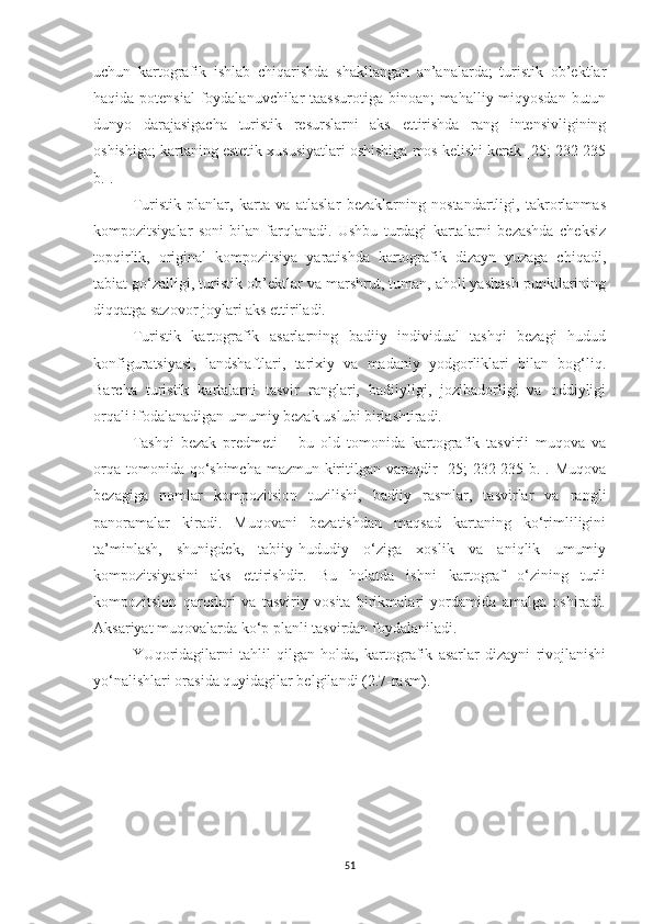 uchun   kartografik   ishlab   chiqarishda   shakllangan   an’analarda;   turistik   ob’ektlar
haqida potensial  foydalanuvchilar  taassurotiga  binoan;  mahalliy miqyosdan butun
dunyo   darajasigacha   turistik   resurslarni   aks   ettirishda   rang   intensivligining
oshishiga; kartaning estetik xususiyatlari oshishiga mos kelishi kerak [25; 232-235
b.]. 
Turistik   planlar,   karta   va   atlaslar   bezaklarning   nostandartligi,   takrorlanmas
kompozitsiyalar   soni   bilan   farqlanadi.   Ushbu   turdagi   kartalarni   bezashda   cheksiz
topqirlik,   original   kompozitsiya   yaratishda   kartografik   dizayn   yuzaga   chiqadi,
tabiat go‘zalligi, turistik ob’ektlar va marshrut, tuman, aholi yashash punktlarining
diqqatga sazovor joylari aks ettiriladi. 
Turistik   kartografik   asarlarning   badiiy   individual   tashqi   bezagi   hudud
konfiguratsiyasi,   landshaftlari,   tarixiy   va   madaniy   yodgorliklari   bilan   bog‘liq.
Barcha   turistik   kartalarni   tasvir   ranglari,   badiiyligi,   jozibadorligi   va   oddiyligi
orqali ifodalanadigan umumiy bezak uslubi birlashtiradi. 
Tashqi   bezak   predmeti   –   bu   old   tomonida   kartografik   tasvirli   muqova   va
orqa tomonida qo‘shimcha mazmun kiritilgan varaqdir  [25;  232-235 b.]. Muqova
bezagiga   nomlar   kompozitsion   tuzilishi,   badiiy   rasmlar,   tasvirlar   va   rangli
panoramalar   kiradi.   Muqovani   bezatishdan   maqsad   kartaning   ko‘rimliligini
ta’minlash,   shunigdek,   tabiiy-hududiy   o‘ziga   xoslik   va   aniqlik   umumiy
kompozitsiyasini   aks   ettirishdir.   Bu   holatda   ishni   kartograf   o‘zining   turli
kompozitsion   qarorlari   va   tasviriy   vosita   birikmalari   yordamida   amalga   oshiradi.
Aksariyat muqovalarda ko‘p planli tasvirdan foydalaniladi.
YUqoridagilarni   tahlil   qilgan   holda,   kartografik   asarlar   dizayni   rivojlanishi
yo‘nalishlari orasida quyidagilar belgilandi (2.7-rasm).
51 