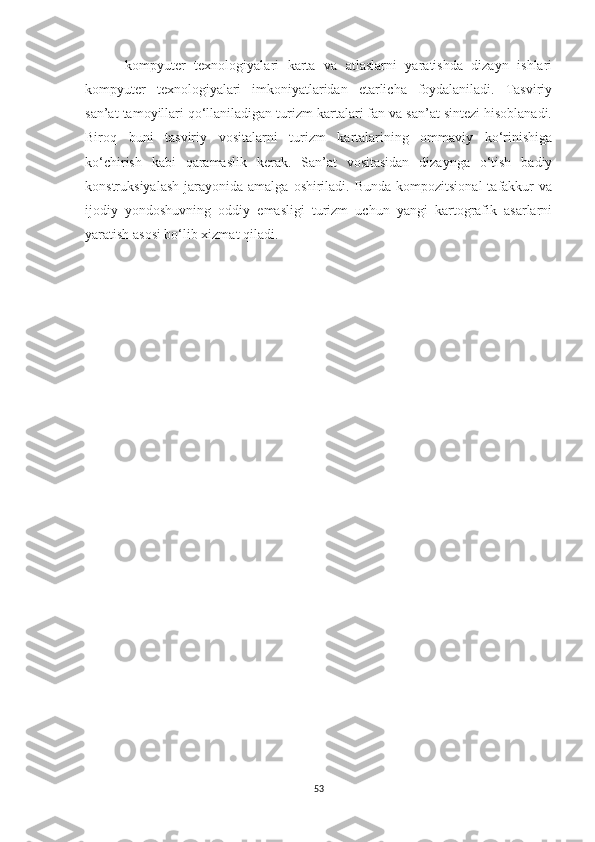 -kompyuter   texnologiyalari   karta   va   atlaslarni   yaratishda   dizayn   ishlari
kompyuter   texnologiyalari   imkoniyatlaridan   etarlicha   foydalaniladi.   Tasviriy
san’at tamoyillari qo‘llaniladigan turizm kartalari fan va san’at sintezi hisoblanadi.
Biroq   buni   tasviriy   vositalarni   turizm   kartalarining   ommaviy   ko‘rinishiga
ko‘chirish   kabi   qaramaslik   kerak.   San’at   vositasidan   dizaynga   o‘tish   badiy
konstruksiyalash  jarayonida  amalga  oshiriladi. Bunda  kompozitsional  tafakkur  va
ijodiy   yondoshuvning   oddiy   emasligi   turizm   uchun   yangi   kartografik   asarlarni
yaratish asosi bo‘lib xizmat qiladi.
53 