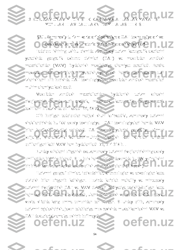 3-BOB.  ZAMONAVIY TURISTIK KARTA VA ATLASLAR YARATISH
YO’LLARI HAMDA ULARNI LOYIHALASHTIRISH
§ 3 . 1 . Zamonaviy turizm kartalarini yaratishda GAT texnologiyalari  va
masofadan zondlash materiallaridan foydalanish yo‘llari
Tadqiqot   ishining   ushbu   qismida   zamonaviy   turizm   kartografik   asarlarini
yaratishda   geografik   axborot   tizimlari   (GAT)   va   masofadan   zondlash
materiallaridan   (MZM)   foydalanish   masalalariga   ahamiyat   qaratiladi.   Barcha
mavzudagi   karta   va   planlarni   yaratish,   yangilash   hamda   ular   asosida   turli
izlanishlarni   olib   borishda   GAT   texnologiyalari,   masofadan   zondlash   materiallari
muhim ahamiyat kasb etadi. 
Masofadan   zondlash   meteriallaridan   foydalanish   turizm   sohasini
rivojlantirish   hamda   turli   analitik,   matematik,   kartografik,   fotogrammetrik
taxlillarni o‘tkazishda qo‘l keladi [66; 68-75 b.].
Olib   borilgan   tadqiqotlar   natijasi   shuni   ko‘rsatdiki,   zamonaviy   turizmni
shakllantirishda   bu   ikki   asosiy   texnologiya   -   GAT   texnologiyalari   hamda   MZM
bilan   bog‘lash   zarurligi   aniqlandi.   GAT   texnologiyalarini   geografiya,   o‘rmon
xo‘jaligi,   shaharsozlik   va   atrof-muhitni   o‘rganish   kabi   ko‘plab   fanlarda
qo‘llanilgani kabi MZM ham foydalaniladi [72; 214-218 b.].
Bunday sohalarni o‘rganish esa zamonaviy turizmni rivojlantirishning asosiy
omillaridan biri hisoblanadi. SHu bois ham tadqiqot davomida bu ikki yo‘nalishni
bir biri bilan o‘zaro bog‘lab tadqiq qilish zarurligi aniqlandi (2.8-rasm).
Turizmni   geograf   olimlar,   iqtisodchilar,   antropologlar   va   arxeologlar   katta
qiziqish   bilan   o‘rganib   kelishgan.   Hozirda   ko‘plab   mahalliy   va   mintaqaviy
turizmni   rivojlantirish   GAT   va   MZM   tizimlari   faoliyatiga   tegishli   bo‘lgan   katta
hajmdagi  ma’lumotlarni  boshqarish,  ularni  tahlil  qilish va taqdim  etishda  optimal
vosita   sifatida   keng   omma   tomonidan   tan   olingan.   SHunday   qilib,   zamonaviy
turizmni  rejalashtirish, jaxon talablariga mos ravishda mustahkamlashni  MZM va
GAT dasturlarisiz amalga oshirib bo‘lmaydi. 
54 