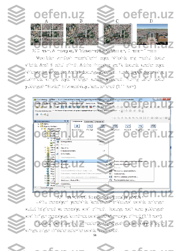 2 .10 -rasm. A-mozayka, V-fotosxema, S-ortofotoplan,  D -raqamli model
Masofadan   zondlash   materiallarini   qayta   ishlashda   eng   maqbul   dastur
sifatida   ArcGIS   qabul   qilindi.   Adobe   Photoshop   grafik   dasturda   suratlar   qayta
ishlangandan   so‘ng   ular   ArcGIS   dasturiga   yuklanadi.   Bunda   dastlab   dastur   ishga
tushirilada   so‘ngra   qayta   ishlangan   suratlar   yuklanadi.   Buning   uchun   dastur
yuklangach “Sozdat”-polzovatelskuyu kartu tanlanadi ( 2.11 -rasm).
2.11 -rasm. ArcGIS dasturida trapetsiya yaratish
Ushbu   trapetsiyani   yaratishda   kartalar   nomenklaturasi   asosida   tanlangan
xudud   belgilanadi   va   trapetsiya   xosil   qilinadi.   Dasturga   rastli   surat   yuklangach
xosil bo‘lgan trapetsiyaga koordinata asosida transformatsiya qilinadi  (2.12 -rasm ) .
Dasturda rastrli tasvir koordinatalariga bog‘langach dastlab asosiy ob’ektlar
so‘ngra qolgan ob’ektlar qatlamlar asosida raqamlanadi.
56 