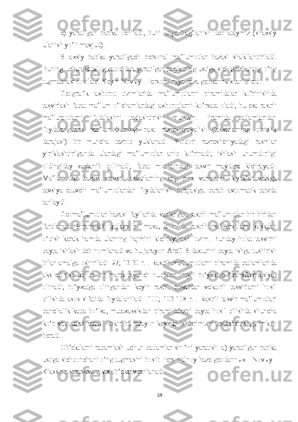 c )   ya ratilgan   papka   ochiladi,   buni   unga   bog‘lanish   deb   ataymiz   (shaxsiy
ulanish yo‘li mavjud) .
SHaxsiy   papka   yaratilgach   personal   ma’lumotlar   bazasi   shakllantiriladi.
Buning uchun katalog qatoridan yaratilgan papkaning ustiga sichqonchaning o‘ng
tugmachasi bosiladi. Keyin  Novыy - Personalnaya baza geodannыx tanlanadi .
Geografik   axborot   tizimlarida   ma’lumotlarni   piramidalar   ko‘rinishida
tasvirlash   faqat   ma’lum   o‘lchamlardagi   axborotlarni   ko‘rsata   oladi,   bu   esa   rastrli
ma’lumotlarni   ifodalashni   tezlashtirishi   mumkin.   Piramida   qatlamlaridan
foydalanganda   ma’lumotlarning   past   razresheniyalisi   (tasvirlarning   tiniqlik
darajasi)   bir   muncha   tezroq   yuklanadi.   YUqori   razresheniyadagi   rasmlar
yiriklashtirilganda   ulardagi   ma’lumotlar   aniq   ko‘rinadi;   ishlash   unumdorligi
oldingiday   saqlanib   qolinadi;   faqat   monitordagi   tasvir   maydoni   kichrayadi.
Ma’lumotlar   bazasi   serveri   tasvirlarning   eng   mos   variantini   foydalanuvchiga
tavsiya   etuvchi   ma’lumotlardan   foydalanish   darajasiga   qarab   avtomatik   tarzda
tanlaydi.
Geoma’lumotlar   bazasi   fayllarida   saqlangan   rastrli   ma’lumotlar   bir-biridan
farqlanadi.   Piramidali   qatlam   bo‘lmasa,   u   holda   rastrli   ma’lumotlarni   diskdan
o‘qish   kerak   hamda   ularning   hajmini   kichraytirish   lozim.   Bunday   holat   tasvirni
qayta ishlash deb nomlanadi va bu jarayon ArcGIS dasturini qayta ishga tushirish
bilan amalga oshiriladi [97; 12-20 r.]. Rastrli ma’lumotlarni piramida qatlamlarida
aks   ettirish   uchun   bir   marta   tayanch   nuqtalar   orqali   ro‘yxatga   (transformatsiya)
olinadi;   ro‘yxatga   olingandan   keyin   rastrli   tasvirdan   vektorli   tasvirlarni   hosil
qilishda   asos   sifatida   foydalaniladi   [100;   102-108   r.].   Rastrli   tasvir   ma’lumotlari
qanchalik   katta   bo‘lsa,   mutaxassisdan   piramidalarni   qayta   hosil   qilishda   shuncha
ko‘p vaqt talab etadi. Lekin bu jarayon keyingi ishlarimizni tezlashtirishga imkon
beradi.
Ob’ektlarni  raqamlash  uchun qatlamlar  sinfini  yaratish.  a)  yaratilgan papka
ustiga sichqonchani o‘ng tugmasini bosib Personalnoy baze geodannыx -  Novыy -
Klass prostranstvennыx ob’ektov   tanlanadi .
59 