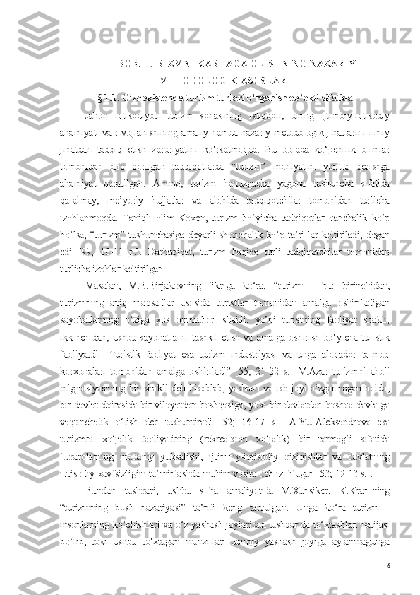 I BOB.   TURIZMNI KARTAGA OLISHNING NAZARIY-
METODOLOGIK ASOSLARI
§ 1.1.   O‘zbekistonda turizm turlari o‘rganish ob’ekti sifatida
Jahon   iqtisodiyoti   turizm   sohasining   istiqboli,   uning   ijtimoiy-iqtisodiy
ahamiyati  va rivojlanishining  amaliy hamda nazariy-metodologik jihatlarini  ilmiy
jihatdan   tadqiq   etish   zaruriyatini   ko‘rsatmoqda.   Bu   borada   ko‘pchilik   olimlar
tomonidan   olib   borilgan   tadqiqotlarda   “turizm”   mohiyatini   yoritib   berishga
ahamiyat   qaratilgan.   Ammo,   turizm   hanuzgacha   yagona   tushuncha   sifatida
qaralmay,   me’yoriy   hujjatlar   va   alohida   tadqiqotchilar   tomonidan   turlicha
izohlanmoqda.   Taniqli   olim   Koxen,   turizm   bo‘yicha   tadqiqotlar   qanchalik   ko‘p
bo‘lsa,   “turizm”   tushunchasiga   deyarli   shunchalik   ko‘p   ta’riflar   keltiriladi,   degan
edi   [99;   10-11   p.].   Darhaqiqat,   turizm   haqida   turli   tadqiqotchilar   tomonidan
turlicha izohlar keltirilgan. 
Masalan,   M.B.Birjakovning   fikriga   ko‘ra,   “turizm   -   bu:   birinchidan,
turizmning   aniq   maqsadlar   asosida   turistlar   tomonidan   amalga   oshiriladigan
sayohatlarning   o‘ziga   xos   ommabop   shakli,   ya’ni   turistning   faoliyat   shakli;
ikkinchidan,  ushbu   sayohatlarni   tashkil   etish   va   amalga   oshirish   bo‘yicha   turistik
faoliyatdir.   Turistik   faoliyat   esa   turizm   industriyasi   va   unga   aloqador   tarmoq
korxonalari   tomonidan   amalga   oshiriladi”   [5 5 ;   21-22   s .].   V.Azar   turizmni   aholi
migratsiyasining   bir   shakli   deb  hisoblab,   yashash   va   ish   joyi   o‘zgarmagan  holda,
bir davlat doirasida bir viloyatdan boshqasiga, yoki bir davlatdan boshqa davlatga
vaqtinchalik   o‘tish   deb   tushuntiradi   [52;   16-17   s.].   A.YU.Aleksandrova   esa
turizmni   xo‘jalik   faoliyatining   (rekreatsion   xo‘jalik)   bir   tarmog‘i   sifatida
fuqarolarning   madaniy   yuksalishi,   ijtimoiy-iqtisodiy   qiziqishlar   va   davlatning
iqtisodiy xavfsizligini ta’minlashda muhim vosita deb izohlagan   [53; 12-13 s.].
Bundan   tashqari,   ushbu   soha   amaliyotida   V.Xunsiker,   K.Krapfning
“turizmning   bosh   nazariyasi”   ta’rifi   keng   tarqalgan.   Unga   ko‘ra   turizm   -
insonlarning ko‘chishlari va o‘z yashash joylaridan tashqarida to‘xtashlari natijasi
bo‘lib,   toki   ushbu   to‘xtagan   manzillari   doimiy   yashash   joyiga   aylanmagunga
6 