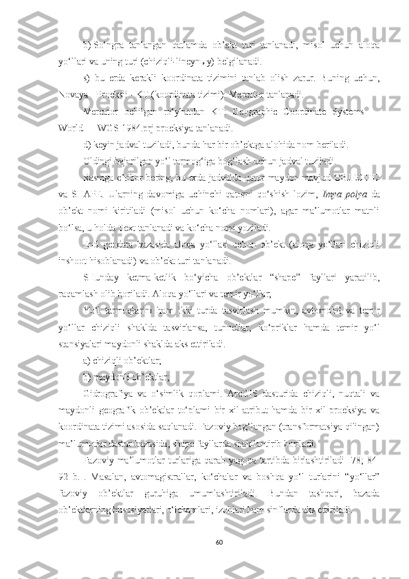 b)   So‘ngra   tanlangan   qatlamda   ob’ekt   turi   tanlanadi,   misol   uchun   aloqa
yo‘llari va uning turi (chiziqli - lineynыy) belgilanadi.
s )   b u   e rda   kerakli   koordinata   tizimini   tanlab   olish   zarur.   Buning   uchun,
Novaya - Proeksii  - KT (koordinata tizimi):  Mercator   tanlanadi .
Mercator   ochilgan   ro‘yhatdan   KT:   Geographic   Coordinate   Systems   —
World — WGS 1984.prj proeksiya tanlanadi.
d )   keyin j adval tuzil adi, bunda har bir ob’ektga alohida nom beriladi .
Oldingi bajarilgan yo‘l tarmog‘iga bog‘lash uchun jadval tuziladi.
Rasmga e’tibor bering, bu erda jadvalda qator maydon mavjud OBJECTID
va   SHAPE.   Ularning   davomiga   uchinchi   qatorni   qo‘shish   lozim,   Imya   polya   da
ob’ekt   nomi   kiritiladi   (misol   uchun   ko‘cha   nomlari),   agar   ma’lumotlar   matnli
bo‘lsa, u holda Text tanlanadi va ko‘cha nomi yoziladi.
End   geodata   bazasida   aloqa   yo‘llari   uchun   ob’ekt   (aloqa   yo‘llari   chiziqli
inshoot hisoblanadi) va ob’ekt turi tanlanadi. 
SHunday   ketma-ketlik   bo‘yicha   ob’ektlar   “shape”   fayllari   yaratilib,
raqamlash olib boriladi. Aloqa yo‘llari va temir yo‘llar;
Yo‘l   tarmoqlarini   ham   ikki   turda   tasvirlash   mumkin,   avtomobil   va   temir
yo‘llar   chiziqli   shaklda   tasvirlansa,   tunnellar,   ko‘priklar   hamda   temir   yo‘l
stansiyalari maydonli shaklda aks ettiriladi.
a) chiziqli ob’ektlar;
b) maydonli ob’ektlar;
Gidrografiya   va   o‘simlik   qoplami.   ArcGIS   dasturida   chiziqli,   nuqtali   va
maydonli   geografik   ob’ektlar   to‘plami   bir   xil   atribut   hamda   bir   xil   proeksiya   va
koordinata tizimi asosida saqlanadi. Fazoviy bog‘langan (transformatsiya qilingan)
ma’lumotlar dastur bazasida,  shape fayllarda  shakllantirib boriladi. 
Fazoviy ma’lumotlar   turlariga  qarab  yagona  tartibda  birlashtiriladi  [78;  84-
92   b.].   Masalan,   avtomagistrallar,   ko‘chalar   va   boshqa   yo‘l   turlarini   “yo‘llar”
fazoviy   ob’ektlar   guruhiga   umumlashtiriladi.   Bundan   tashqari,   bazada
ob’ektlarning hususiyatlari, o‘lchamlari, izohlari ham sinflarda aks ettiriladi.
60 