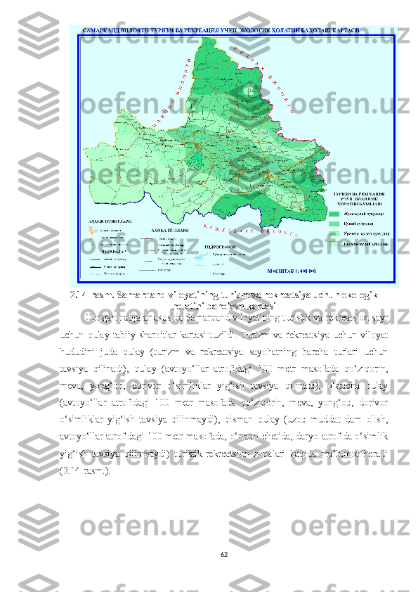 2.14 -rasm. Samarqand viloyatining turizm va rekreatsiya uchun ekologik
holatini baholash kartasi
Olingan natijalar asosida Samarqand viloyatining t uristik va rekreatsion sayr
uchun   qulay   tabiiy   sharoitlar   kartasi   tuzildi.   Turizm   va   rekreatsiya   uchun   viloyat
hududini   juda   qulay   (turizm   va   rekreatsiya   sayohatning   barcha   turlari   uchun
tavsiya   qilinadi),   qulay   (avtoyo‘llar   atrofidagi   100   metr   masofada   qo‘ziqorin,
meva,   yong‘oq,   dorivor   o‘simliklar   yig‘ish   tavsiya   qilinadi),   o‘rtacha   qulay
(avtoyo‘llar   atrofidagi   100   metr   masofada   qo‘ziqorin,   meva,   yong‘oq,   dorivor
o‘simliklar   yig‘ish   tavsiya   qilinmaydi),   qisman   qulay   (uzoq   muddat   dam   olish,
avtoyo‘llar atrofidagi 100 metr masofada, o‘rmon chetida, daryo atrofida o‘simlik
yig‘ish   tavsiya   qilinmaydi)   turistik-rekreatsion   zonalari   haqida   ma’lumot   beradi
(2.14-rasm.).
62 