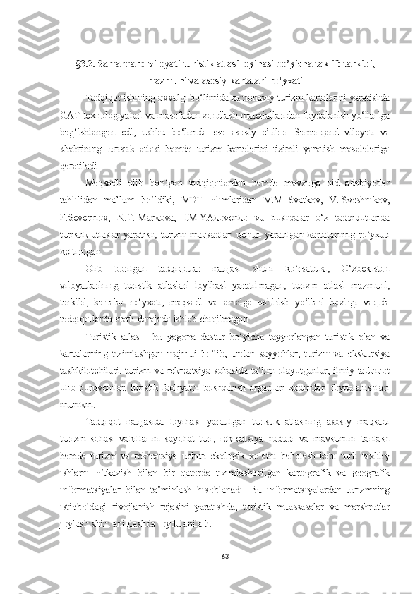 §3. 2. Samarqand viloyati turistik atlasi loyihasi bo’yicha taklif: tarkibi,
mazmuni va asosiy kartalari ro‘yxati
Tadqiqot ishining  avvalgi  bo‘limida zamonaviy turizm  kartalarini  yaratishda
GAT texnologiyalari va masofadan zondlash materiallaridan foydalanish yo‘llariga
bag‘ishlangan   edi ,   ushbu   bo‘limda   esa   asosiy   e’tibor   Samarqand   viloyati   va
shahrining   turistik   atlasi   hamda   turizm   kartalarini   tizimli   yaratish   masalalariga
qaratiladi.
Maqsadli   olib   borilgan   tadqiqotlardan   hamda   mavzuga   oid   adabiyotlar
tahlilidan   ma’lum   bo‘ldiki,   MDH   olimlaridan   M.M.   Svatkov,   V.   Sveshnikov,
F.Severinov,   N.T.   Markova,   I.M.YAkovenko   va   boshqalar   o‘z   tadqiqotlarida
turistik  atlaslar   yaratish,  turizm   maqsadlari  uchun  yaratilgan kartalarning ro‘yxati
keltirilgan. 
Olib   borilgan   tadqiqotlar   natijasi   shuni   ko‘rsatdiki,   O‘zbekiston
viloyatlarining   turistik   atlaslari   loyihasi   yaratilmagan,   turizm   atlasi   mazmuni,
tarkibi,   kartalar   ro‘yxati,   maqsadi   va   amalga   oshirish   yo‘llari   hozirgi   vaqtda
tadqiqotlarda etarli darajada ishlab chiqilmagan.
Turistik   atlas   -   bu   yagona   dastur   bo‘yicha   tayyorlangan   turistik   plan   va
kartalarning   tizimlashgan   majmui   bo‘lib,   undan   sayyohlar,   turizm   va   ekskursiya
tashkilotchilari, turizm  va rekreatsiya sohasida ta’lim  olayotganlar, ilmiy tadqiqot
olib boruvchilar,  turistik  faoliyatni  boshqarish  organlari  xodimlari  foydalanishlari
mumkin.
Tadqiqot   natijasida   loyihasi   yaratilgan   turistik   atlasning   asosiy   maqsadi
turizm   sohasi   vakillarini   sayohat   turi,   rekreatsiya   hududi   va   mavsumini   tanlash
hamda   turizm   va   rekreatsiya   uchun   ekologik   xolatni   baholash   kabi   turli   taxliliy
ishlarni   o‘tkazish   bilan   bir   qatorda   tizimlashtirilgan   kartografik   va   geografik
informatsiyalar   bilan   ta’minlash   hisoblanadi.   Bu   informatsiyalardan   turizmning
istiqboldagi   rivojlanish   rejasini   yaratishda,   turistik   muassasalar   va   marshrutlar
joylashishini aniqlashda foydalaniladi.
63 