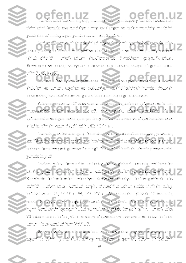 Turistik atlas tuzishning eng muhim  sharti  - mintaqaviy turistik-rekreatsion
tizimlarini   kartada   ask   ettirishga   ilmiy   asoslangan   va   tarkib-mantiqiy   modelini
yaratishni ta’minlaydigan yondoshuvdir [80; 20-26 s.]. 
Turizmni   kartaga   olish   prinsiplari   negizida   tizimli   yondashuv   asosida   atlas
tarkibi,   uning   bo‘limlari   mohiyati   va   alohida   kartalar   yaratishning   ilmiy   asoslari
ishlab   chiqildi.   Turistik   atlasni   shakllantirshda   O‘zbekiston   geografik   atlasi,
Samarqand   va   boshqa   viloyatlar   o‘lkashunoslik   atlaslari   chuqur   o‘rganilib   taxlil
qilindi [85, 89, 90.].
Turistik atlas loyihasini yaratishda Samarqand viloyatida rivojlangan turizm
shakllari   va   turlari,   sayohat   va   ekskursiyani   tashkillashtirish   hamda   o‘tkazish
bosqichlari, turli iste’molchilar guruhi talablarini hisobga olish lozim. 
Atlasning mazmuni O‘zbekistonda turizmni rivojlantirish qo‘mitasi va ta’lim
muassasalari   dasturi   asosida   tuziladi.   SHuningdek,   atlasni   yaratishda   o‘quv
qo‘llanmalar va ilgari nashr qilingan ilmiy ma’lumotnomali va o‘quv kartalari asos
sifatida olinishi zarur [69; 64-66 b., 80; 40-48 s.].
Turistik atlas kartalariga qo‘shimcha ravishda axborotlar: matnlar, jadvallar,
grafiklar, diagrammalar, profillar va boshqa ma’lumotlar asosida tuzilgan. Bundan
tashqari karta maqsadiga muvofiq rangli fotosuratlar berilishi ularning mazmunini
yanada boyitdi.
Turizm   atlasi   kartalarida   iqtisodiy   ko‘rsatgichlari   statistik   ma’lumotlar
asosida   yillar   va   davrlar   bo‘yicha   kartografik   usullar   yordamida   tasvirlandi.
Kartalarda   ko‘rsatkichlar   imkoniyat   darajasida   absolyut   ko‘rsatgichlarda   aks
ettirildi.   Turizm   atlasi   kartalari   rangli,   o‘quvchilar   uchun   sodda   o‘qilishi   qulay
bo‘lishi   zarur   [24;   44-46  s.,   36;   145-147   s.].  Atlasni   nashr     qilishda   10   dan   ortiq
ranglardan foydalanish maqsadga muvofiq, atlas formati 35   x   25 sm   da, Atlasning
hajmi kartalashtirilayotgan hudud va ma’umotlar miqdoriga bog‘liq. Turistik atlas
72 betdan iborat bo‘lib, atlas tarkibiga o‘quvchilarga tushunarli  va sodda bo‘lishi
uchun o‘quv kartalari ham kiritiladi.
Samarqand   turizm   atlasi   tarkibini   ishlab   chiqishda   quyidagi   xususiyatlarga
tayanildi:   tizimli   yondoshuv;   tarixiy   manbalarni   o‘rganish;   turizm   ob’ektlarini
64 