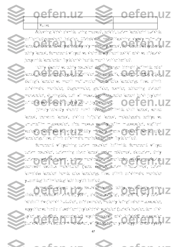 Xulosa
Atlasning kirish qismida uning maqsadi, tarkibi, turizm  kartalarini tuzishda
qo‘llaniladigan   shartli   belgilar,   O‘zbekiston   respublikasining   siyosiy-ma’muriy
kartasi, Samarqand viloyatining siyosiy-ma’muriy kartasi, Samarqand viloyatining
tabiiy kartasi, Samarqand viloyati va shahrida sayohatni tashkil etish va o‘tkazish
jarayonida kartalardan foydalanish haqida matnli izohlar beriladi.
Tabiiy   sharoiti   va   tabiiy   resurslari   deb   nomlangan   birinchi   bo‘limida   relef
kartasi, iqlimi, gidrografiyasi, o‘simliklari, zoogeografik, tabiatni muhofaza qilish,
ekologik   kartalar   va   matnli   ma’lumotlar   hamda   atlas   kartalariga   ilova   qilinib
qo‘shimcha   manbalar,   diagrammalar,   grafiklar,   rasmlar,   tabiatning   qiziqarli
manzaralari,   shuningdek,   turli   xil   mavzudagi   fotosuratlar   kartani   bo‘sh   joylarini
to‘ldirish va mazmunan boyitish uchun joylashtiriladi.
Ijtimoiy-iqtisodiy   sharoiti   nomli   ikkinchi   bo‘limida   aholi   kartasi,   sanoat
kartasi,   transport   kartasi,   qishloq   ho‘jaligi   kartasi,   maktabgacha   tarbiya   va
umumta’lim   muassasalari,   o‘rta   maxsus   va   oliy   ta’lim   muassasalari,   sog‘liqni
saqlash,   madaniyat   va   sport,   moddiy   madaniy   meros   ob’ektlari   hamda   atlas
kartalariga ilova qilinib qo‘shimcha manbalardan ham foydalaniladi.
Samarqand   viloyatining   turizm   resurslari   bo‘limida   Samarqand   viloyat
turizm   resurslari,   turizmning   obzor   kartasi,   turizm   reklamasi,   ekoturizm,   diniy
turizm,   ovchilik   turizmi,   turizm   marshrutlari,   tumanlardan   viloyat   markaziga
qatnovchi   avtobus   marshrutlari   (karta   sxema),   turizm   infratuzilmasi,   turizm
kompleks   kartalari   hamda   atlas   kartalariga   ilova   qilinib   qo‘shimcha   manbalar
yuqoridagi bo‘limlardagi kabi boyitib boriladi.
Samarqand   viloyat   turizm   resurslari   kartasi   tabiiy   va   madaniy   meros
obektlari,   rekreatsion   zonalar,   yashil,   qishloq   xo‘jaligi,   etnografik,   diniy   turizm
istiqbolli rivojlanishi hududlari, qo‘riqxonalar, madaniy-ko‘ngilochar muassasalar,
sayyohlar va hordiq oluvchilarni joylashtirish vositalari (turistik bazalar, dam olish
uylari   va   bazalari,   sanatoriyalar)   sayohat   tashkil   etish   bo‘yicha   muassasalar
(turistik agentliklar, turizm markazlari, viloyat va tuman yosh sayyohlar stansiyasi)
67 