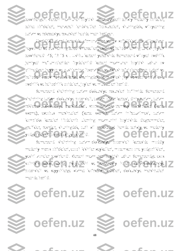 tasvirlangan. Kartani mazmunan boyitish uchun qiziqarli tarixiy-madaniy obidalar,
tabiat   ob’ektlari,   manzarali   landshaftlar   fotosuratlari,   shuningdek,   viloyatning
turizm va rekreatsiya resurslari haqida matn berilgan.
Ovchilik   turizmi   kartasida   o‘rmonzorlar   va   ov   xo‘jaliklari,   ov   qilinadigan
hayvonlar va qushlarning tarqalish areallari, ovchi va baliqchilarning tunash joylari
tasvirlanadi   [45;   13-15   s.].  Ushbu   kartani   yaratishda   Samarqand   viloyati   ovchilik
jamiyati   ma’lumotlaridan   foydalanildi   kartani   mazmunan   boyitish   uchun   ov
qilinadigan hayvon va qushlarning litsenziyali va ovlash ta’qiqlanadigan turlari va
baliqchilik taqvimi jadvallarda, shuningdek, baliq ovlash joyi va vaqtini belgilash,
ovchilik va baliqchilik qoidalari, joylari va muddatlari berildi.
Samarqand   shahrining   turizm-ekskursiya   resurslari   bo‘limida   Samarqand
shahrining turizm-ekskursiya potensiali, turizm obzor kartasi, diniy turizm, turizm
reklamasi,   ekskursiya   marshrutlari,   sport   turizmi,   tramvay   marshrutlari   (karta
sxema),   avtobus   marshrutlari   (karta   sxema),   turizm   infratuzilmasi,   turizm
kompleks   kartalari   ifodalanib   ularning   mazmunini   boyitishda   diagrammalar,
grafiklar,   rasmlar,   shuningdek,   turli   xil   mavzudagi   hamda   tarixiy   va   madaniy
yodgorliklar fotosuratlar joylashtirildi.
Samarqand   shahrining   turizm-ekskursiya   potensiali   kartasida   moddiy
madaniy meros ob’ektlari, atoqli kishilar xaykallari, motamsaro ona yodgorliklari,
yashil   zonalar   tasvirlandi.   Kartani   mazmunan   boyitish   uchun   Samarqandga   asos
solinishi   tarixi,   uning   rivojlanishi   va   zamonaviy   holati,   turizm-ekskursiya
potensiali   va   sayyohlarga   xizmat   ko‘rsatish   sohalari,   ekskursiya   marshrutlari
matnda berildi.
68 