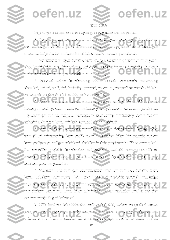 XULOSA
Bajarilgan tadqiqot asosida quyidagi asosiy xulosalar chiqarildi:
1. Tizimli yondoshuvga asoslanib turistik faoliyatning asosiy yo‘nalishlarini
aks   ettiradigan   va   kartografik   ta’minlashda   uning   ehtiyojlarini   ochib   beradigan
mezonlar bo‘yicha turizm tasnifini ishlab chiqarish zarurligi aniqlandi;
2.   Samarqand   viloyati   turistik   kartografik   asarlarining   mazmun   mohiyatini
shakllantirishda tabiiy, biomadaniy, tarixiy-madaniy va ijtimoiy-iqtisodiy ob’ektlar
turistik resurslarning majmui ekanligi e’tirof etildi;
3.   Mavjud   turizm   kartalarining   tahlili   asosida   zamonaviy   turizmning
shakllari, turlari, sinfi, tipi, hududiy qamrovi, mazmuni, maqsadi va masshtabi kabi
guruhlarda tasniflash talab etilishi ko‘rsatib berildi;
4.   Turizm maqsadlari  uchun mintaqaviy tizimli  kartaga olishni  4 bosqichda
hususiy, maxalliy, submintaqa va mintaqaviy viloyat turizm kartalarini yaratishda
foydalanilgan   bo‘lib,   natijada,   kartografik   asarlarning   mintaqaviy   tizimi   turizm
sohasini axborot bilan ta’minlash samaradorligini oshiradi;
5.   Kartografik va zamonaviy metodlar asosida turizmni tizimli kartaga olish
tamoyillari   mintaqaning   kartografik   tizimini   yaratish   bilan   bir   qatorda   turizm
kartografiyasiga bo‘lgan talablarni shakllantirishda poydevor bo‘lib xizmat qiladi.
Bu   tamoyillar   negizida   kartalarning   turi,   vazifasi,   tuzilishi,   umumgeografik   va
mazmun   mohiyati,   masshtabi,   batafsillik   darajasi,   foydalanish   aniqligini   ilmiy
asoslashga zamin yaratildi;
6.   Maqsadli   olib   borilgan   tadqiqotlardan   ma’lum   bo‘ldiki,   turistik   plan,
karta,   atlaslarni   zamonaviy   GAT   texnologiyalari   negizida   yaratish   maqsadga
muvfiqligini ko‘rsatildi. Bunda tizimli karta va planlari sayyohlar, dam oluvchilar,
menejerlarni   zarur   ma’lumot   bilan   ta’minlashi   nuqtai   nazardan   amalga   oshirish
zarurati mavjudligini ko‘rsatadi.
7.   Olib   borilgan   izlanishlardan   ma’lum   bo‘ldiki,   turizm   maqsadlari   uchun
plan, karta va atlaslarni yaratishda tuzilgan masshtablar qatori eng maqbul variant
sifatida qilindi. Turizm kartalari uchun ishlab chiqilgan masshtablar qatori boshqa
69 